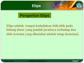 Hal.: 16 IRISAN KERUCUT Adaptif
Elips
Pengertian Elips
Elips adalah tempat kedudukan titik-titik pada
bidang datar yang jumlah jaraknya terhadap dua
titik tertentu yang diketahui adalah tetap (konstan).
 