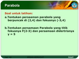 Hal.: 40 IRISAN KERUCUT Adaptif
Parabola
Soal untuk latihan:
a.Tentukan persaaman parabola yang
berpuncak di (2,4) dan fokusnys (-3,4)
b.Tentukan persamaan Parabola yang titik
fokusnya F(2-3) dan persamaan didertrisnya
y = 5
 