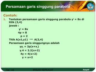 Hal.: 43 IRISAN KERUCUT Adaptif
Persamaan garis singgung parabola
Contoh:
1. Tentukan persamaan garis singgung parabola y2
= 8x di
titik (2,4)
jawab :
y2
= 8x
4p = 8
p = 2
Titik A(x1,y1) A(2,4)
Persamaan garis singgungnya adalah
yy1 = 2p(x+x1)
y.4 = 2.2(x+2)
4y = 4(x+2)
y = x+2
 