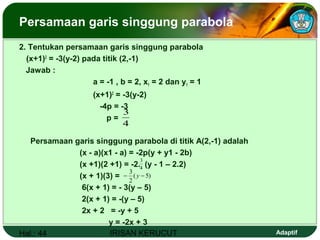 Hal.: 44 IRISAN KERUCUT Adaptif
Persamaan garis singgung parabola
2. Tentukan persamaan garis singgung parabola
(x+1)2
= -3(y-2) pada titik (2,-1)
Jawab :
a = -1 , b = 2, x1 = 2 dan y1 = 1
(x+1)2
= -3(y-2)
-4p = -3
p =
Persamaan garis singgung parabola di titik A(2,-1) adalah
(x - a)(x1 - a) = -2p(y + y1 - 2b)
(x +1)(2 +1) = -2. (y - 1 – 2.2)
(x + 1)(3) =
6(x + 1) = - 3(y – 5)
2(x + 1) = -(y – 5)
2x + 2 = -y + 5
y = -2x + 3
4
3
4
3
)5(
2
3
−− y
 