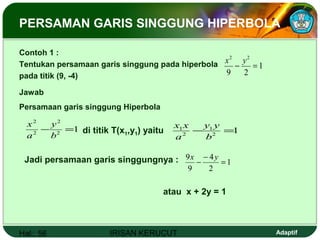 Hal.: 56 IRISAN KERUCUT Adaptif
Contoh 1 :
Tentukan persamaan garis singgung pada hiperbola
pada titik (9, -4)
1
29
22
=−
yx
PERSAMAN GARIS SINGGUNG HIPERBOLA
Jawab
Persamaan garis singgung Hiperbola
12
2
2
2
=−
b
y
a
x
di titik T(x1,y1) yaitu 12
1
2
1
=−
b
yy
a
xx
Jadi persamaan garis singgungnya : 1
2
4
9
9
=
−
−
yx
atau x + 2y = 1
 