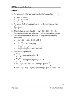 SMA Santa Angela Bandung
16
Marcoes XI MIA Peminatan
2
2
2
2
2
Latihan 1
1. Tentukan kedudukan garis-garis berikut terhadap elips
a. 4y – 3x – 9 = 0
b. 7y – 8y – 56 = 0
c. x – 5 = 0
x

y2


25 9
2. Tentukan nilai k sehingga garis y + x + k = 0 menyinggung elips
x

y2
20 5
 1 .
3. Diketahui persamaan elips 16x2
 25y2
 32x  100y  284  0 .
Tentukan kedudukan garis 3y – 4x – 2 = 0 terhadap elips tersebut.
4. Tentukan PGS pada elips di bawah ini yang melalui titik yang
ditentukan.
a. 10x2
36y2
 360 di titik A(10, 0)
b.
x

y
16 9
 1 di titik B(0, 9)
(x 3)2
c.
9

(y  4)2
16
 1 di titik C(3, 4)
5. Tentukan PGS pada elips :
a.
x

y
9 8
b.
x

y
8 9
 1 dengan gradien – 2
 1 yang sejajar garis y = 3x – 7
c. 9x2
25y2
36x  50y 164  0 dengan gradien
1
2
d. 25x2
16y2
160y  0 yang sejajar dengan garis 2y – 3x + 1 = 0
1
2
2
2
 