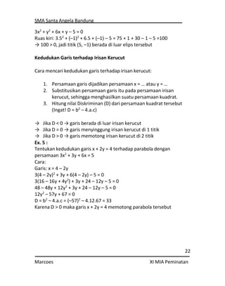 SMA Santa Angela Bandung
22
Marcoes XI MIA Peminatan
3x2
+ y2
+ 6x + y – 5 = 0
Ruas kiri: 3.52
+ (–1)2
+ 6.5 + (–1) – 5 = 75 + 1 + 30 – 1 – 5 =100
→ 100 > 0, jadi titik (5, –1) berada di luar elips tersebut
Kedudukan Garis terhadap Irisan Kerucut
Cara mencari kedudukan garis terhadap irisan kerucut:
1. Persamaan garis dijadikan persamaan x = … atau y = …
2. Substitusikan persamaan garis itu pada persamaan irisan
kerucut, sehingga menghasilkan suatu persamaan kuadrat.
3. Hitung nilai Diskriminan (D) dari persamaan kuadrat tersebut
(Ingat! D = b2
– 4.a.c)
→ Jika D < 0 → garis berada di luar irisan kerucut
→ Jika D = 0 → garis menyinggung irisan kerucut di 1 titik
→ Jika D > 0 → garis memotong irisan kerucut di 2 titik
Ex. 5 :
Tentukan kedudukan garis x + 2y = 4 terhadap parabola dengan
persamaan 3x2
+ 3y + 6x = 5
Cara:
Garis: x = 4 – 2y
3(4 – 2y)2
+ 3y + 6(4 – 2y) – 5 = 0
3(16 – 16y + 4y2
) + 3y + 24 – 12y – 5 = 0
48 – 48y + 12y2
+ 3y + 24 – 12y – 5 = 0
12y2
– 57y + 67 = 0
D = b2
– 4.a.c = (–57)2
– 4.12.67 = 33
Karena D > 0 maka garis x + 2y = 4 memotong parabola tersebut
 