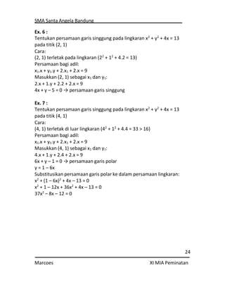 SMA Santa Angela Bandung
24
Marcoes XI MIA Peminatan
Ex. 6 :
Tentukan persamaan garis singgung pada lingkaran x2
+ y2
+ 4x = 13
pada titik (2, 1)
Cara:
(2, 1) terletak pada lingkaran (22
+ 12
+ 4.2 = 13)
Persamaan bagi adil:
x1.x + y1.y + 2.x1 + 2.x = 9
Masukkan (2, 1) sebagai x1 dan y1:
2.x + 1.y + 2.2 + 2.x = 9
4x + y – 5 = 0 → persamaan garis singgung
Ex. 7 :
Tentukan persamaan garis singgung pada lingkaran x2
+ y2
+ 4x = 13
pada titik (4, 1)
Cara:
(4, 1) terletak di luar lingkaran (42
+ 12
+ 4.4 = 33 > 16)
Persamaan bagi adil:
x1.x + y1.y + 2.x1 + 2.x = 9
Masukkan (4, 1) sebagai x1 dan y1:
4.x + 1.y + 2.4 + 2.x = 9
6x + y – 1 = 0 → persamaan garis polar
y = 1 – 6x
Substitusikan persamaan garis polar ke dalam persamaan lingkaran:
x2
+ (1 – 6x)2
+ 4x – 13 = 0
x2
+ 1 – 12x + 36x2
+ 4x – 13 = 0
37x2
– 8x – 12 = 0
 