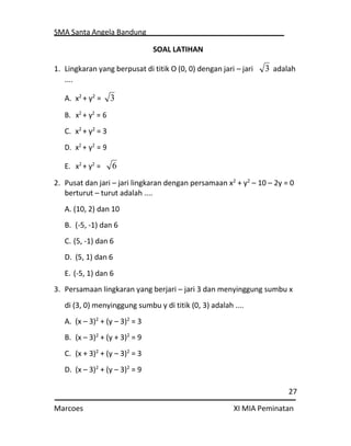 SMA Santa Angela Bandung
27
Marcoes XI MIA Peminatan
SOAL LATIHAN
1. Lingkaran yang berpusat di titik O (0, 0) dengan jari – jari
....
A. x2
+ y2
=
B. x2
+ y2
= 6
C. x2
+ y2
= 3
D. x2
+ y2
= 9
E. x2
+ y2
=
adalah
2. Pusat dan jari – jari lingkaran dengan persamaan x2
+ y2
– 10 – 2y = 0
berturut – turut adalah ....
A. (10, 2) dan 10
B. (-5, -1) dan 6
C. (5, -1) dan 6
D. (5, 1) dan 6
E. (-5, 1) dan 6
3. Persamaan lingkaran yang berjari – jari 3 dan menyinggung sumbu x
di (3, 0) menyinggung sumbu y di titik (0, 3) adalah ....
A. (x – 3)2
+ (y – 3)2
= 3
B. (x – 3)2
+ (y + 3)2
= 9
C. (x + 3)2
+ (y – 3)2
= 3
D. (x – 3)2
+ (y – 3)2
= 9
3
3
6
 