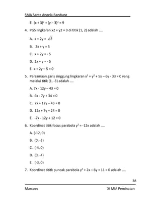 SMA Santa Angela Bandung
28
Marcoes XI MIA Peminatan
E. (x + 3)2
+ (y – 3)2
= 9
4. PGS lingkaran x2 + y2 = 9 di titik (1, 2) adalah ....
A. x + 2y =
B. 2x + y = 5
C. x + 2y = - 5
D. 2x + y = - 5
E. x + 2y – 5 = 0
5. Persamaan garis singgung lingkaran x2
+ y2
+ 5x – 6y - 33 = 0 yang
melalui titik (1, -3) adalah ....
A. 7x - 12y – 43 = 0
B. 6x - 7y + 34 = 0
C. 7x + 12y – 43 = 0
D. 12x + 7y – 24 = 0
E. -7x - 12y + 12 = 0
6. Koordinat titik focus parabola y2
= -12x adalah ....
A. (-12, 0)
B. (0, -3)
C. (-4, 0)
D. (0, -4)
E. (-3, 0)
7. Koordinat tititk puncak parabola y2
+ 2x – 6y + 11 = 0 adalah ....
5
 