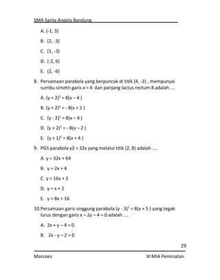 SMA Santa Angela Bandung
29
Marcoes XI MIA Peminatan
A. (-1, 3)
B. (2, -3)
C. (1, -3)
D. (-2, 6)
E. (2, -6)
8. Persamaan parabola yang berpuncak di titik (4, -2) , mempunyai
sumbu simetri garis x = 4 dan panjang lactus rectum 8 adalah .…
A. (y + 2)2
= 8(x – 4 )
B. (y + 2)2
= - 8(x + 2 )
C. (y - 2)2
= 8(x – 4 )
D. (y + 2)2
= - 8(x – 2 )
E. (y + 1)2
= 8(x + 4 )
9. PGS parabola y2 = 32x yang melalui titik (2, 8) adalah ....
A. y = 32x + 64
B. y = 2x + 4
C. y = 16x + 2
D. y = x + 2
E. y = 8x + 16
10.Persamaan garis singgung parabola (y - 3)2
= 8(x + 5 ) yang tegak
lurus dengan garis x – 2y – 4 = 0 adalah ....
A. 2x + y – 4 = 0
B. 2x - y – 2 = 0
 