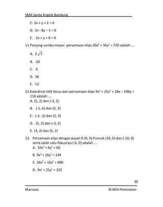 SMA Santa Angela Bandung
30
Marcoes XI MIA Peminatan
C. 2x + y + 2 = 0
D. 2x - 8y – 5 = 0
E. 2x + y + 8 = 0
11.Panjang sumbu mayor persamaan elips 20x2
+ 36y2
= 720 adalah .…
A. 2
B. 20
C. 6
D. 36
E. 12
12.Koordinat titik focus dari persamaan elips 9x2
+ 25y2
+ 18x – 100y =
116 adalah ....
A. (5, 2) dan (-3, 2)
B. (-1, 6) dan (5, 3)
C. (-3, -2) dan (1, 3)
D. (5, 2) dan (-3, 5)
E. (3, 2) dan (5, 2)
13. Persamaan elips dengan pusat O (0, 0).Puncak (10, 0) dan (-10, 0)
serta salah satu fokusnya (-6, 0) adalah .…
A. 10x2
+ 6y2
= 60
B. 9x2
+ 16y2
= 144
C. 36x2
+ 16y2
= 400
D. 9x2
+ 25y2
= 225
5
 