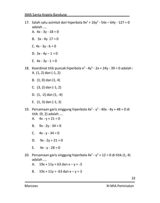 SMA Santa Angela Bandung
32
Marcoes XI MIA Peminatan
17. Salah satu asimtot dari hiperbola 9x2
+ 16y2
- 54x – 64y - 127 = 0
adalah ....
A. 4x - 3y - 18 = 0
B. 3x - 4y 17 = 0
C. 4x - 3y - 6 = 0
D. 3x - 4y – 1 = 0
E. 4x - 3y - 1 = 0
18. Koordinat titik puncak hiperbola x2
- 4y2
- 2x + 24y - 39 = 0 adalah :
A. (1, 2) dan (-1, 2)
B. (1, 0) dan (1, 4)
C. (3, 2) dan (-1, 2)
D. (1, -2) dan (1, -4)
E. (1, 3) dan (-1, 3)
19. Persamaan garis singgung hiperbola 4x2
- y2
- 40x - 4y + 48 = 0 di
titik (9, 2) adalah ....
A. 4x - y + 21 = 0
B. 9x - 2y - 34 = 0
C. 4x - y - 34 = 0
D. 9x - 2y + 21 = 0
E. 4x - y - 28 = 0
20. Persamaan garis singgung hiperbola 4x2
- y2
+ 12 = 0 di titik (1, 4)
adalah ....
A. 19x + 11y = 63 dan x – y = -3
B. 19x + 11y = -63 dan x – y = 3
 