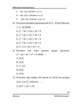 SMA Santa Angela Bandung
33
Marcoes XI MIA Peminatan
C. 19x - 11y = 63 dan x + y = -3
D. 19x - 11y = -126 dan x + y = 3
E. -19x + 11y = 126 dan -x + y = -3
21. Persamaan parabola yang berpuncak di dan fokusnya
adalah . . . .
A.
B.
C.
D.
E.
22. Koordinat titik fokus parabola dengan persamaan
adalah . . .
A.
B.
C.
D.
E.
23. Persamaan elips dengan titik puncak di dan panjang
latus rectum , berbentuk . . . .
A.
 