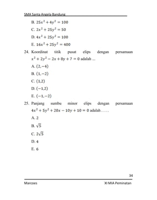 SMA Santa Angela Bandung
34
Marcoes XI MIA Peminatan
B.
C.
D.
E.
24. Koordinat titik pusat elips dengan persamaan
adalah ...
A.
B.
C.
D.
E.
25. Panjang sumbu minor elips dengan persamaan
adalah . . . .
A.
B.
C.
D.
E.
 