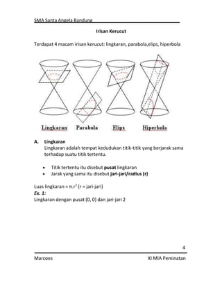SMA Santa Angela Bandung
4
Marcoes XI MIA Peminatan
Irisan Kerucut
Terdapat 4 macam irisan kerucut: lingkaran, parabola,elips, hiperbola
A. Lingkaran
Lingkaran adalah tempat kedudukan titik-titik yang berjarak sama
terhadap suatu titik tertentu.
 Titik tertentu itu disebut pusat lingkaran
 Jarak yang sama itu disebut jari-jari/radius (r)
Luas lingkaran = π.r2
(r = jari-jari)
Ex. 1:
Lingkaran dengan pusat (0, 0) dan jari-jari 2
 