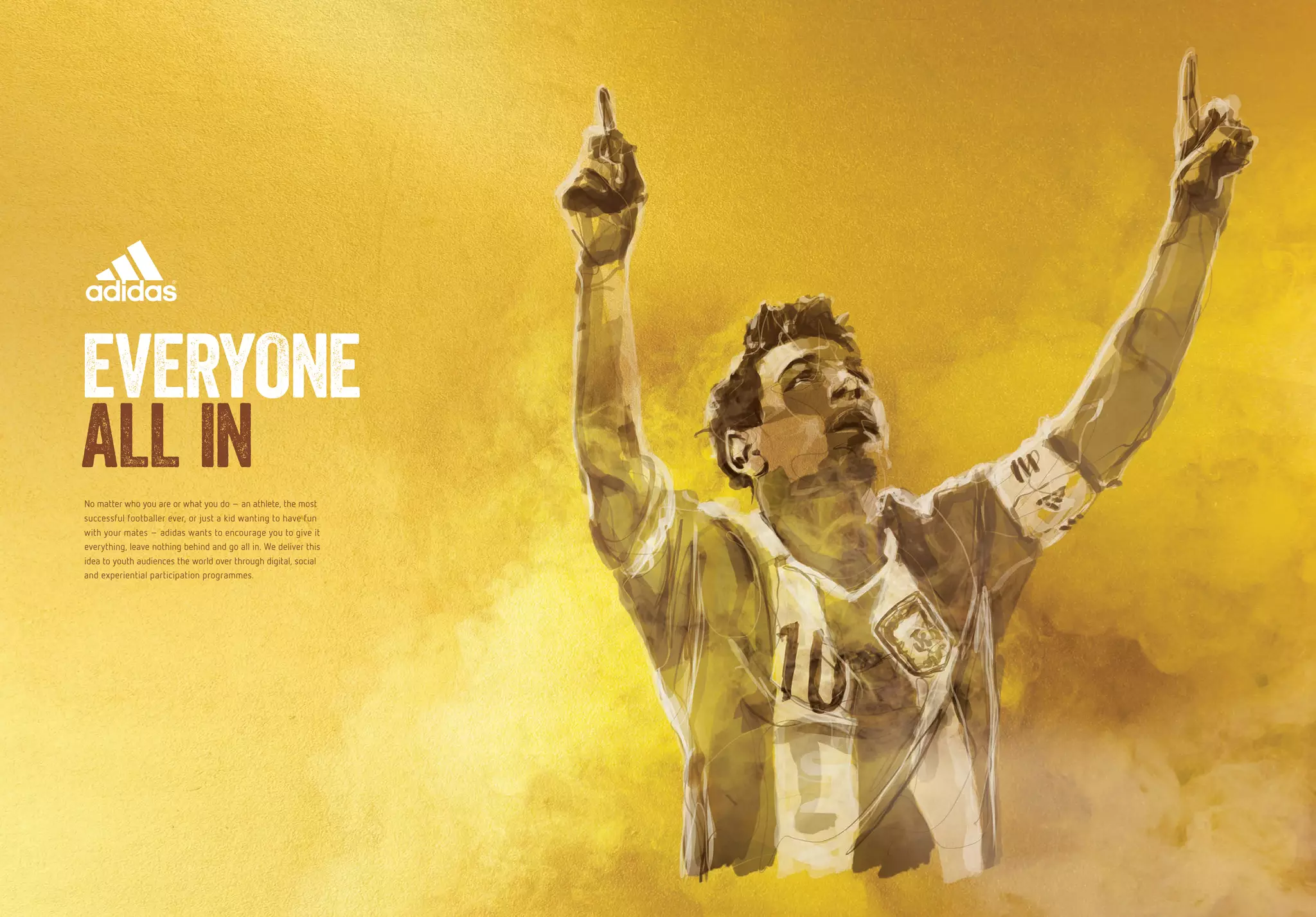 18 19
No matter who you are or what you do – an athlete, the most
successful footballer ever, or just a kid wanting to have fun
with your mates – adidas wants to encourage you to give it
everything, leave nothing behind and go all in. We deliver this
idea to youth audiences the world over through digital, social
and experiential participation programmes.
EVERYONE
ALL IN
 