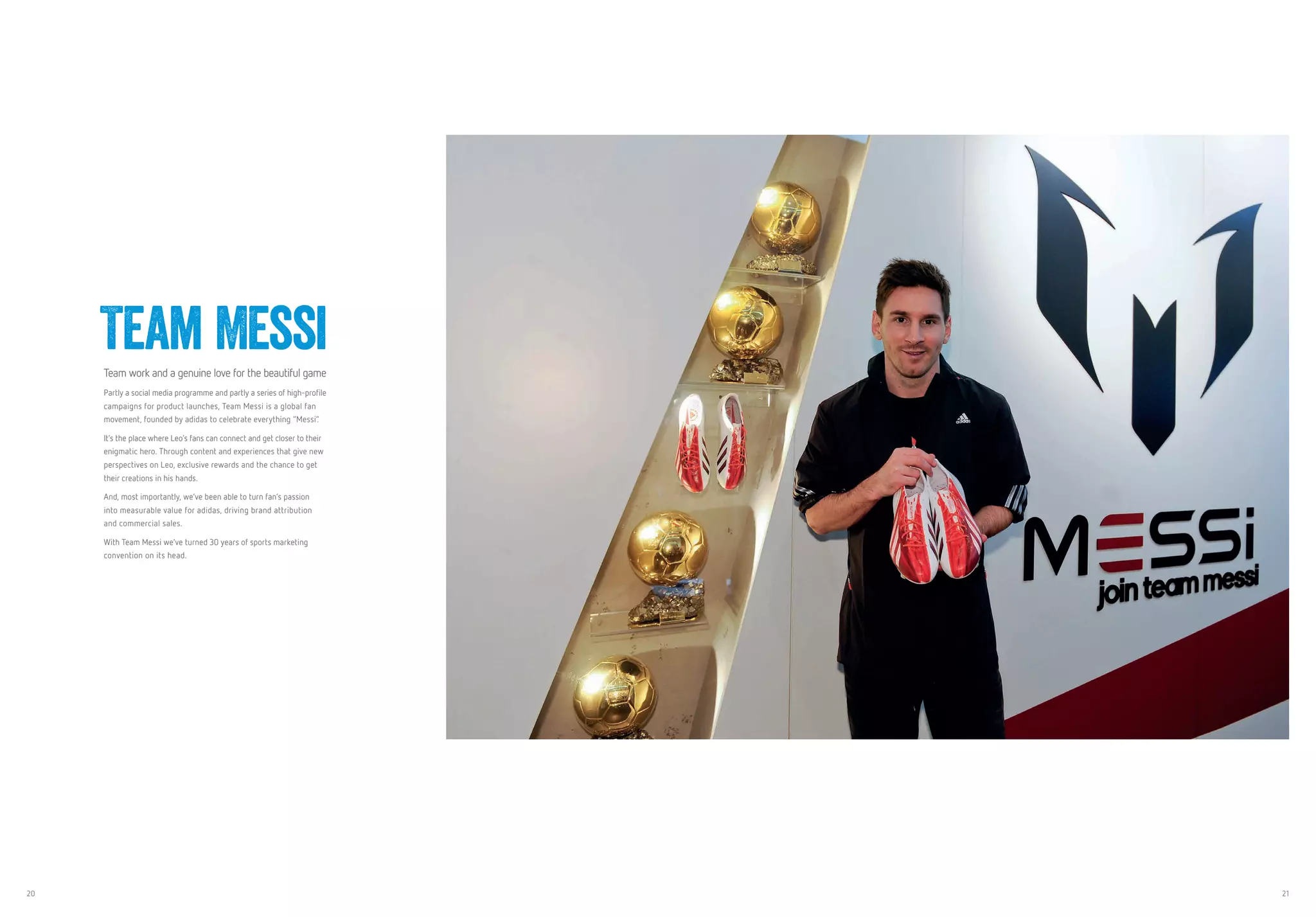 20 21
Team MessiTeam work and a genuine love for the beautiful game
Partly a social media programme and partly a series of high-profile
campaigns for product launches, Team Messi is a global fan
movement, founded by adidas to celebrate everything “Messi”.
It’s the place where Leo’s fans can connect and get closer to their
enigmatic hero. Through content and experiences that give new
perspectives on Leo, exclusive rewards and the chance to get
their creations in his hands.
And, most importantly, we’ve been able to turn fan’s passion
into measurable value for adidas, driving brand attribution
and commercial sales.
With Team Messi we’ve turned 30 years of sports marketing
convention on its head.
 