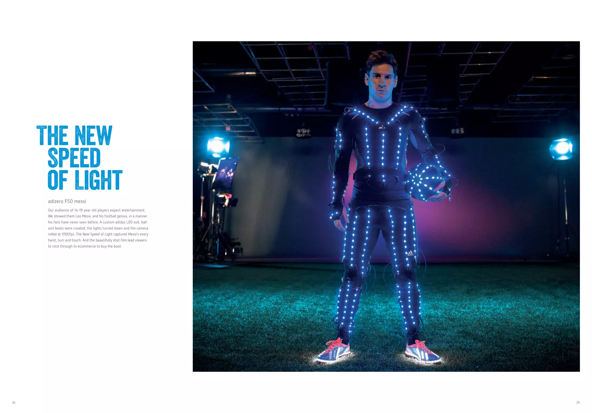 24 25
adizero F50 messi
Our audience of 14-19 year old players expect entertainment.
We showed them Leo Messi, and his football genius, in a manner
his fans have never seen before. A custom adidas LED suit, ball
and boots were created, the lights turned down and the camera
rolled at 1000fps. The New Speed of Light captured Messi’s every
twist, turn and touch. And the beautifully shot film lead viewers
to click through to ecommerce to buy the boot.
The New
Speed
of Light
 