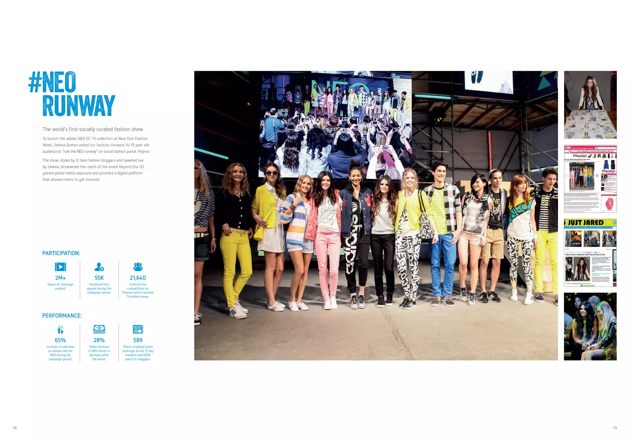 28 29
The world’s first socially curated fashion show
To launch the adidas NEO SS ‘13 collection at New York Fashion
Week, Selena Gomez asked our fashion-forward 14-19 year old
audience to “rule the NEO runway” on social fashion portal, Polyvor.
The show, styled by 12 teen fashion bloggers and tweeted live
by Selena, broadened the reach of the event beyond the US,
gained global media exposure and provided a digital platform
that allowed teens to get involved.
#NEO
Runway
PARTICIPATION:
2M+
Views of campaign
content.
55K
Facebook fans
gained during the
campaign period.
21,640
Entered the
competition on
Polyvore and it received
7.6 million views.
PERFORMANCE:
65%
Increase in searches
on adidas.com for
NEO during the
campaign period.
28%
Sales increase
in NEO stores in
Germany after
the event.
589
Pieces of global press
coverage across 15 key
markets and 600K
reach for bloggers.
 