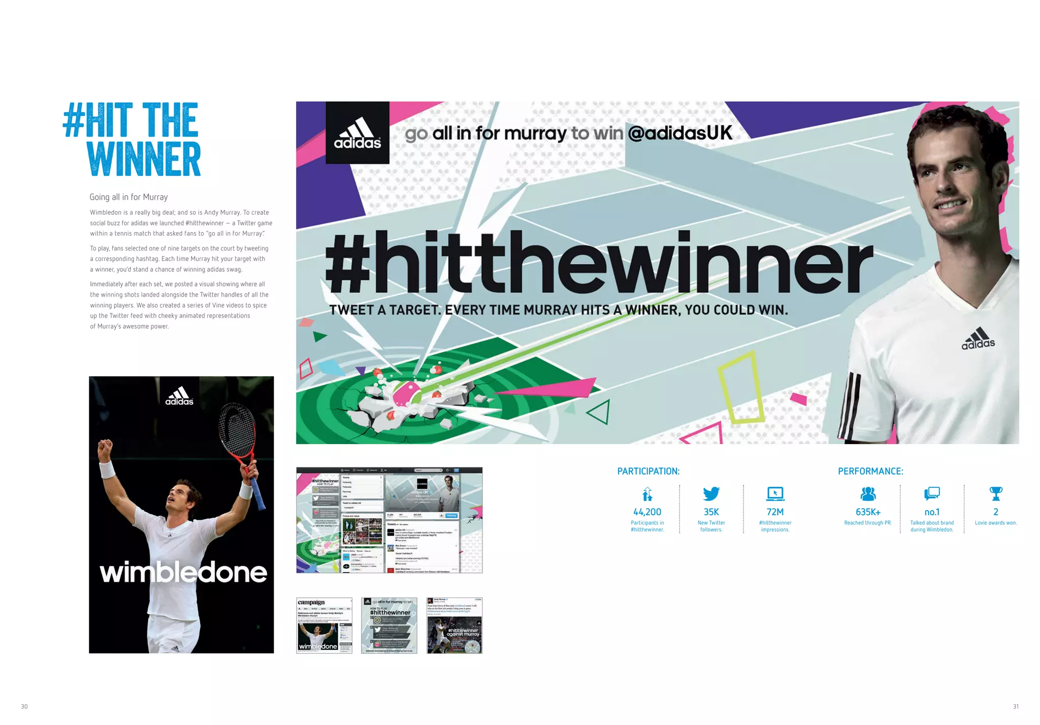 30 31
Going all in for Murray
Wimbledon is a really big deal; and so is Andy Murray. To create
social buzz for adidas we launched #hitthewinner – a Twitter game
within a tennis match that asked fans to “go all in for Murray”.
To play, fans selected one of nine targets on the court by tweeting
a corresponding hashtag. Each time Murray hit your target with
a winner, you’d stand a chance of winning adidas swag.
Immediately after each set, we posted a visual showing where all
the winning shots landed alongside the Twitter handles of all the
winning players. We also created a series of Vine videos to spice
up the Twitter feed with cheeky animated representations
of Murray’s awesome power.
#Hit the
winner
PARTICIPATION: PERFORMANCE:
44,200
Participants in
#hitthewinner.
35K
New Twitter
followers.
72M
#hitthewinner
impressions.
635K+
Reached through PR.
no.1
Talked about brand
during Wimbledon.
2
Lovie awards won.
 