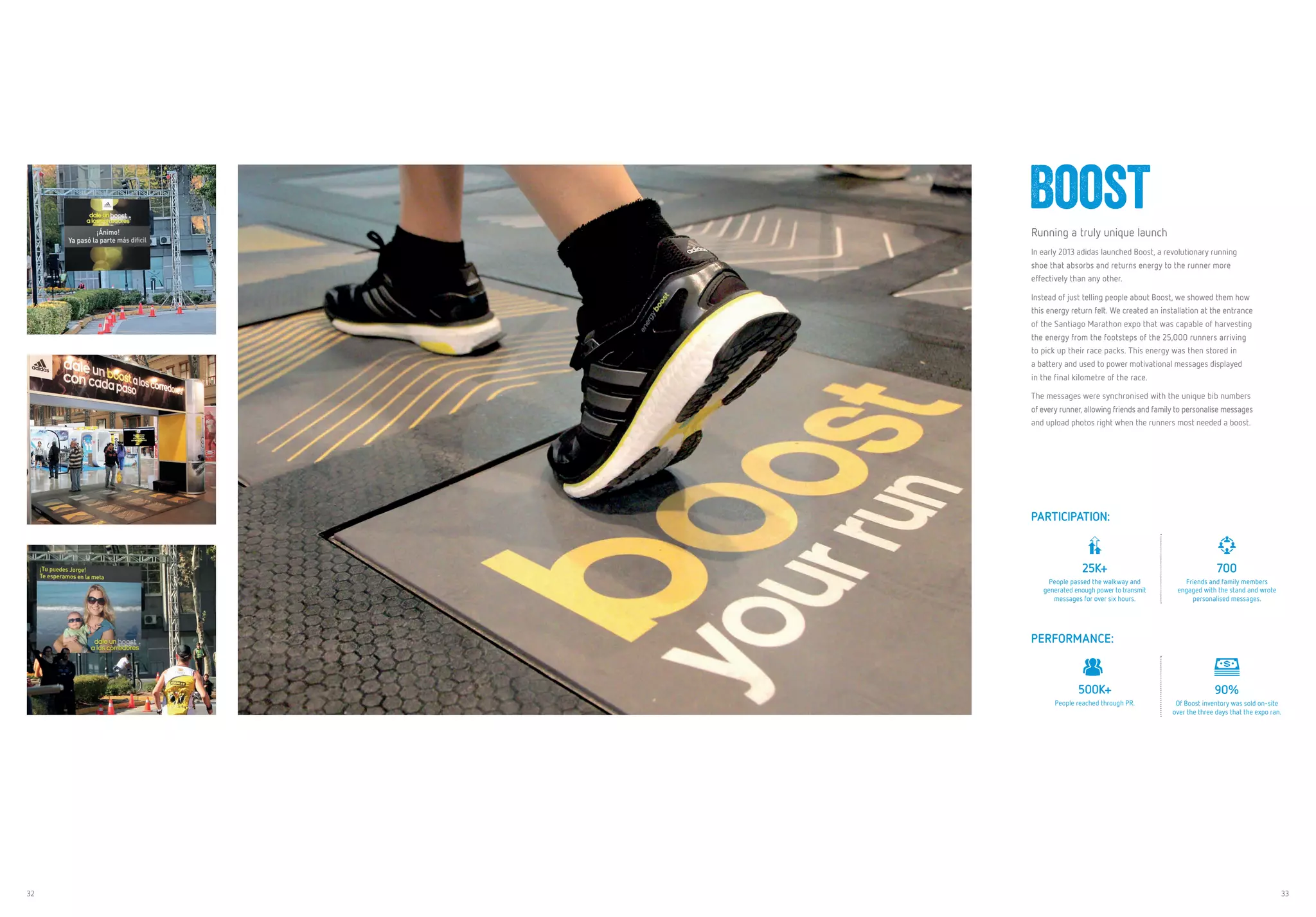 32 33
BoostRunning a truly unique launch
In early 2013 adidas launched Boost, a revolutionary running
shoe that absorbs and returns energy to the runner more
effectively than any other.
Instead of just telling people about Boost, we showed them how
this energy return felt. We created an installation at the entrance
of the Santiago Marathon expo that was capable of harvesting
the energy from the footsteps of the 25,000 runners arriving
to pick up their race packs. This energy was then stored in
a battery and used to power motivational messages displayed
in the final kilometre of the race.
The messages were synchronised with the unique bib numbers
of every runner, allowing friends and family to personalise messages
and upload photos right when the runners most needed a boost.
PARTICIPATION:
25K+
People passed the walkway and
generated enough power to transmit
messages for over six hours.
700
Friends and family members
engaged with the stand and wrote
personalised messages.
PERFORMANCE:
500K+
People reached through PR.
90%
Of Boost inventory was sold on-site
over the three days that the expo ran.
 
