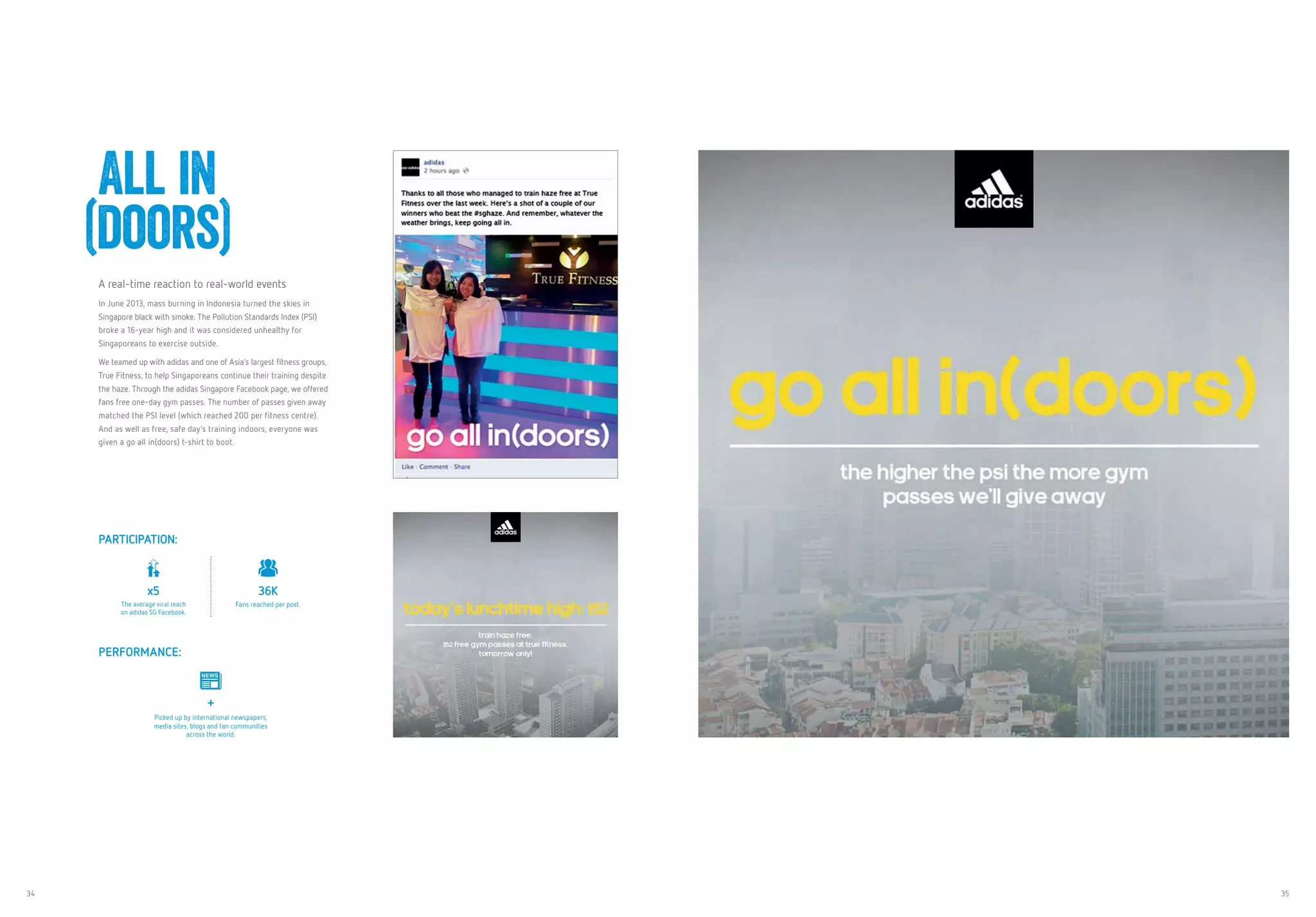 34 35
A real-time reaction to real-world events
In June 2013, mass burning in Indonesia turned the skies in
Singapore black with smoke. The Pollution Standards Index (PSI)
broke a 16-year high and it was considered unhealthy for
Singaporeans to exercise outside.
We teamed up with adidas and one of Asia’s largest fitness groups,
True Fitness, to help Singaporeans continue their training despite
the haze. Through the adidas Singapore Facebook page, we offered
fans free one-day gym passes. The number of passes given away
matched the PSI level (which reached 200 per fitness centre).
And as well as free, safe day’s training indoors, everyone was
given a go all in(doors) t-shirt to boot.
	 All in
(doors)
PARTICIPATION:
x5
The average viral reach
on adidas SG Facebook.
36K
Fans reached per post.
PERFORMANCE:
+
Picked up by international newspapers,
media sites, blogs and fan communities
across the world.
 