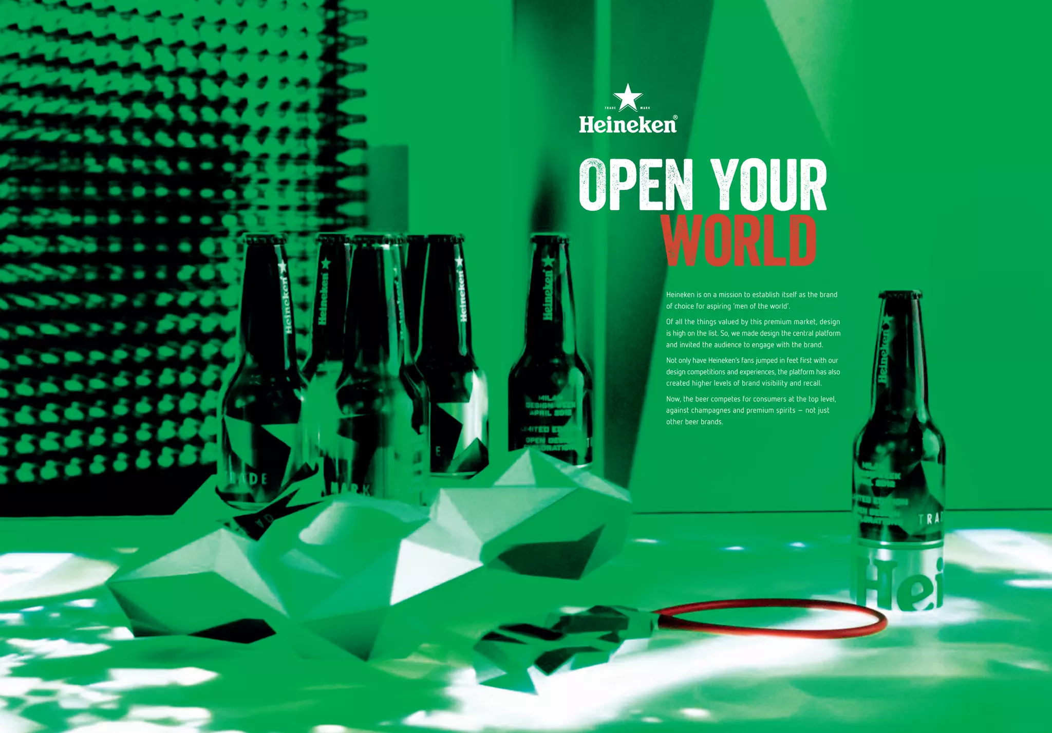 36 37
Heineken is on a mission to establish itself as the brand
of choice for aspiring ‘men of the world’.
Of all the things valued by this premium market, design
is high on the list. So, we made design the central platform
and invited the audience to engage with the brand.
Not only have Heineken’s fans jumped in feet first with our
design competitions and experiences, the platform has also
created higher levels of brand visibility and recall.
Now, the beer competes for consumers at the top level,
against champagnes and premium spirits – not just
other beer brands.
Open your
world
 