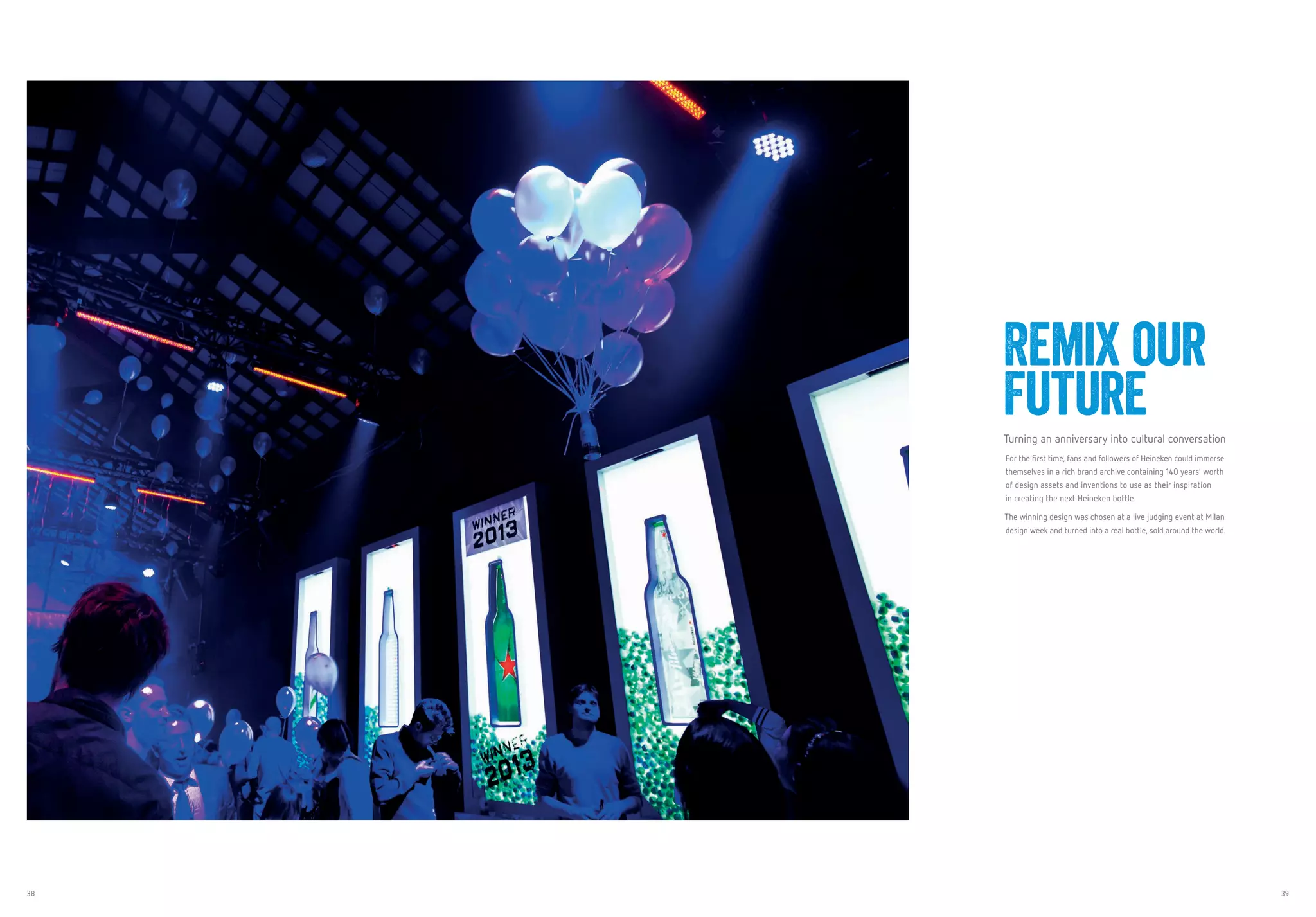 38 39
Remix our
FutureTurning an anniversary into cultural conversation
For the first time, fans and followers of Heineken could immerse
themselves in a rich brand archive containing 140 years’ worth
of design assets and inventions to use as their inspiration
in creating the next Heineken bottle.
The winning design was chosen at a live judging event at Milan
design week and turned into a real bottle, sold around the world.
 