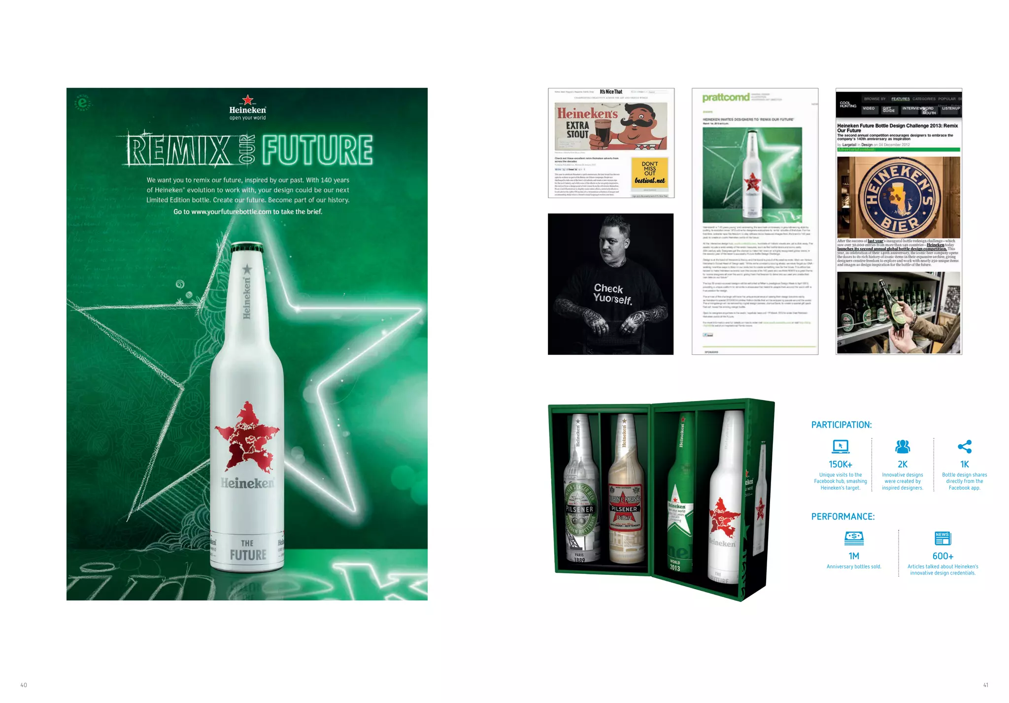 40 41
PARTICIPATION:
150K+
Unique visits to the
Facebook hub, smashing
Heineken’s target.
2K
Innovative designs
were created by
inspired designers.
1K
Bottle design shares
directly from the
Facebook app.
PERFORMANCE:
1M
Anniversary bottles sold.
600+
Articles talked about Heineken’s
innovative design credentials.
 