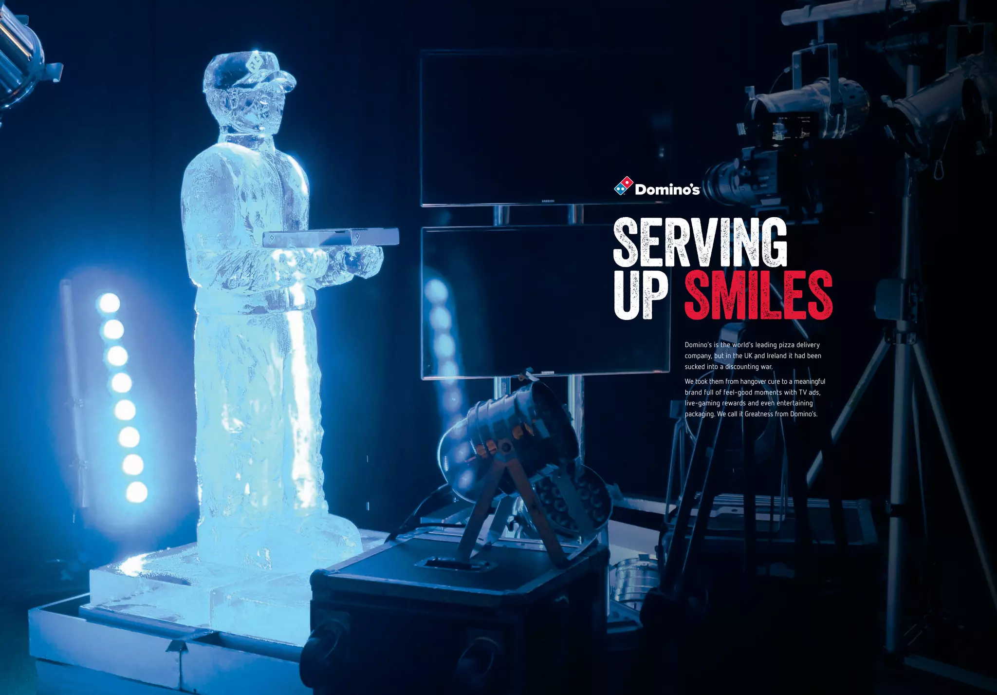 SERVING
UP SMILESDomino’s is the world’s leading pizza delivery
company, but in the UK and Ireland it had been
sucked into a discounting war.
We took them from hangover cure to a meaningful
brand full of feel-good moments with TV ads,
live-gaming rewards and even entertaining
packaging. We call it Greatness from Domino’s.
 