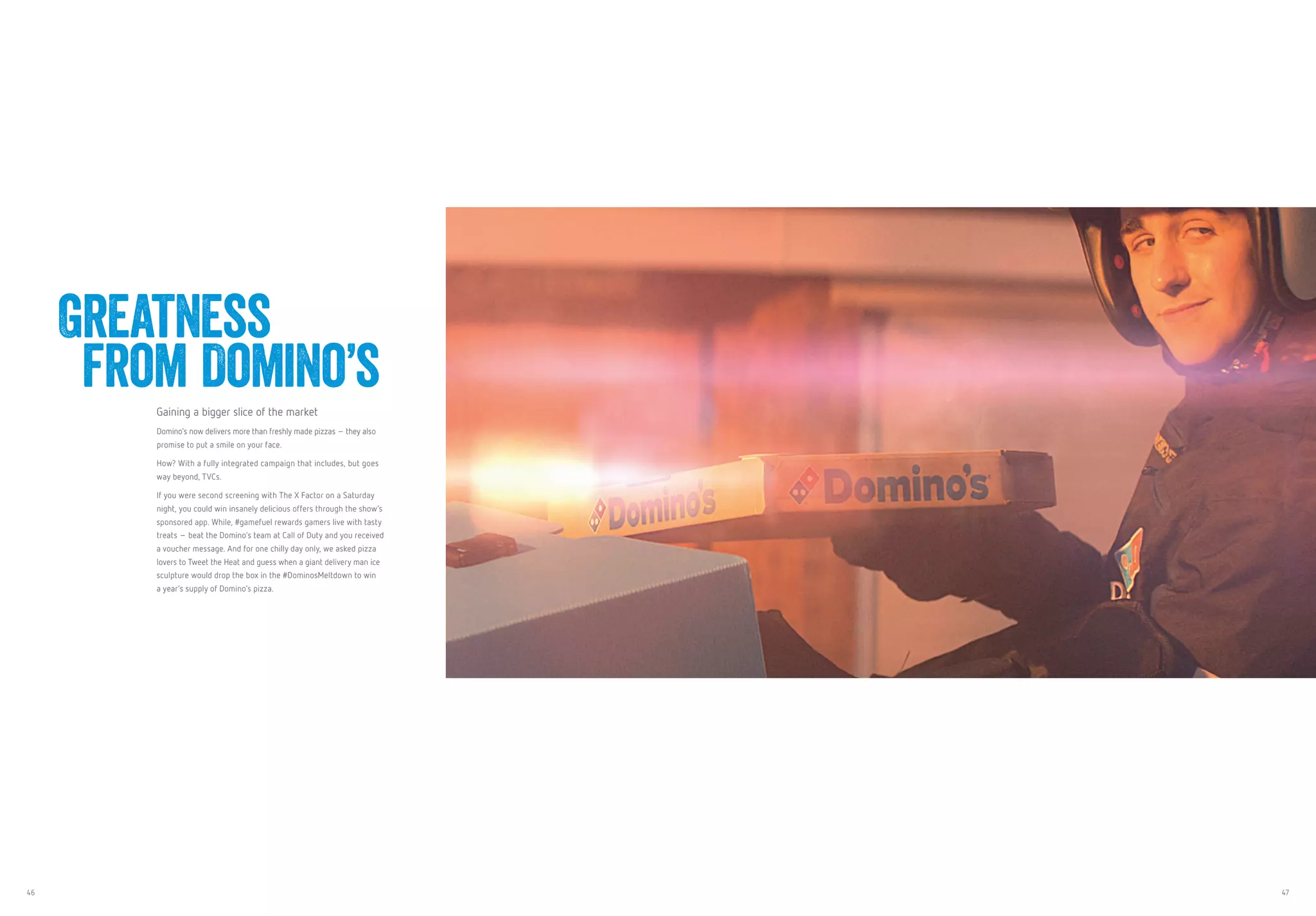 46 47
Gaining a bigger slice of the market
Domino’s now delivers more than freshly made pizzas – they also
promise to put a smile on your face.
How? With a fully integrated campaign that includes, but goes
way beyond, TVCs.
If you were second screening with The X Factor on a Saturday
night, you could win insanely delicious offers through the show’s
sponsored app. While, #gamefuel rewards gamers live with tasty
treats – beat the Domino’s team at Call of Duty and you received
a voucher message. And for one chilly day only, we asked pizza
lovers to Tweet the Heat and guess when a giant delivery man ice
sculpture would drop the box in the #DominosMeltdown to win
a year’s supply of Domino’s pizza.
Greatness
from Domino’s
 