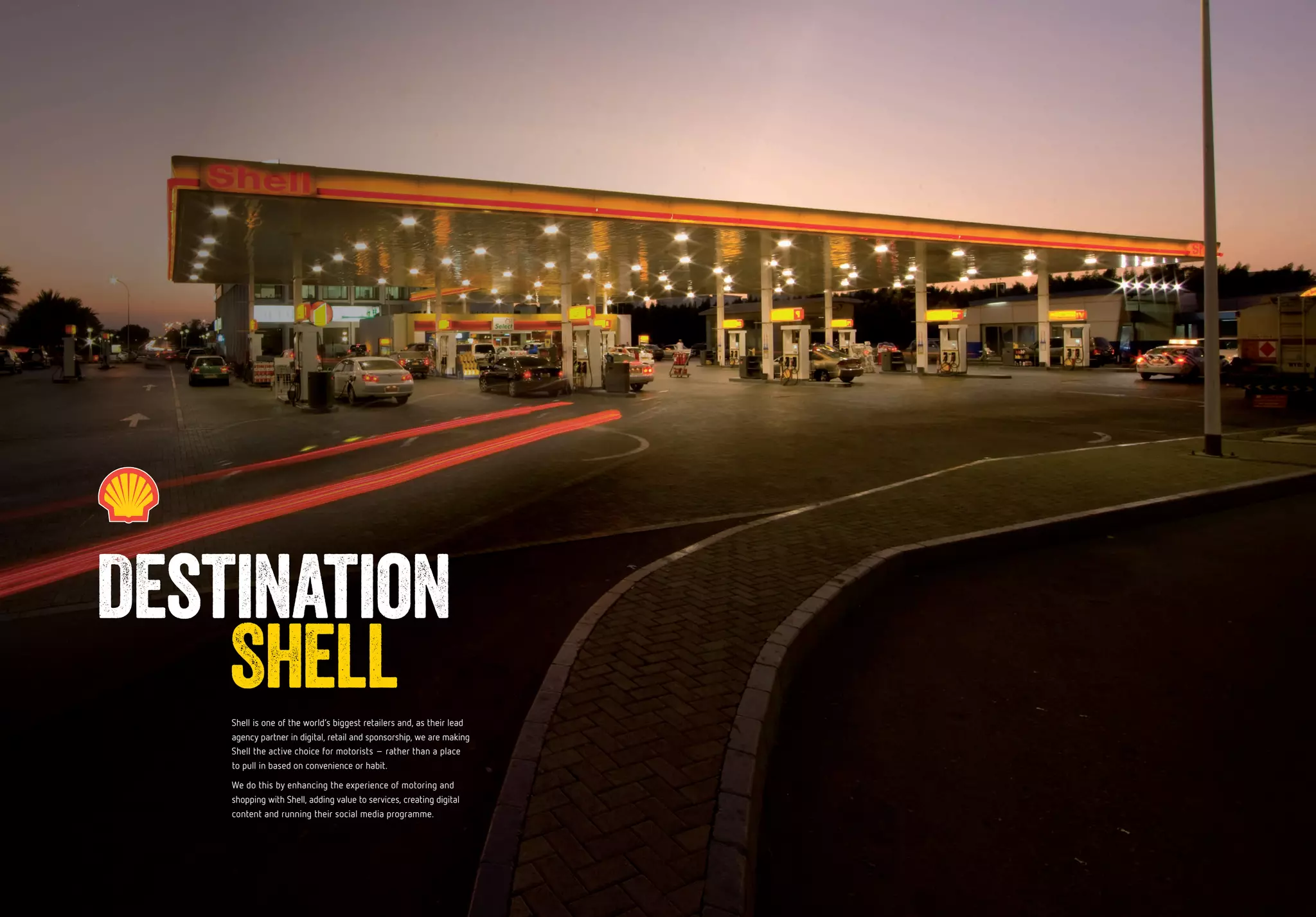 Shell is one of the world’s biggest retailers and, as their lead
agency partner in digital, retail and sponsorship, we are making
Shell the active choice for motorists – rather than a place
to pull in based on convenience or habit.
We do this by enhancing the experience of motoring and
shopping with Shell, adding value to services, creating digital
content and running their social media programme.
Destination
Shell
 