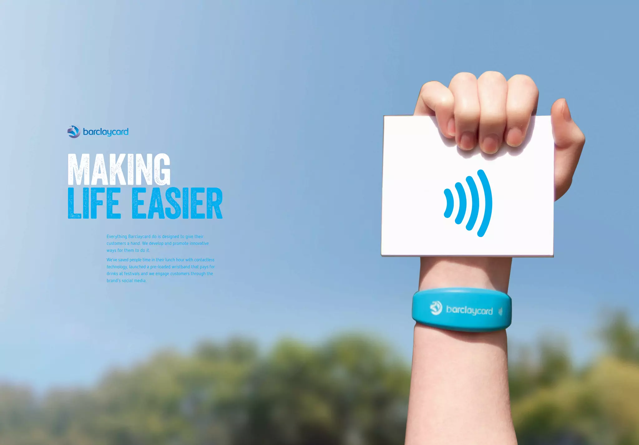 Everything Barclaycard do is designed to give their
customers a hand. We develop and promote innovative
ways for them to do it.
We’ve saved people time in their lunch hour with contactless
technology, launched a pre-loaded wristband that pays for
drinks at festivals and we engage customers through the
brand’s social media.
MAKING
LIFE EASIER
 