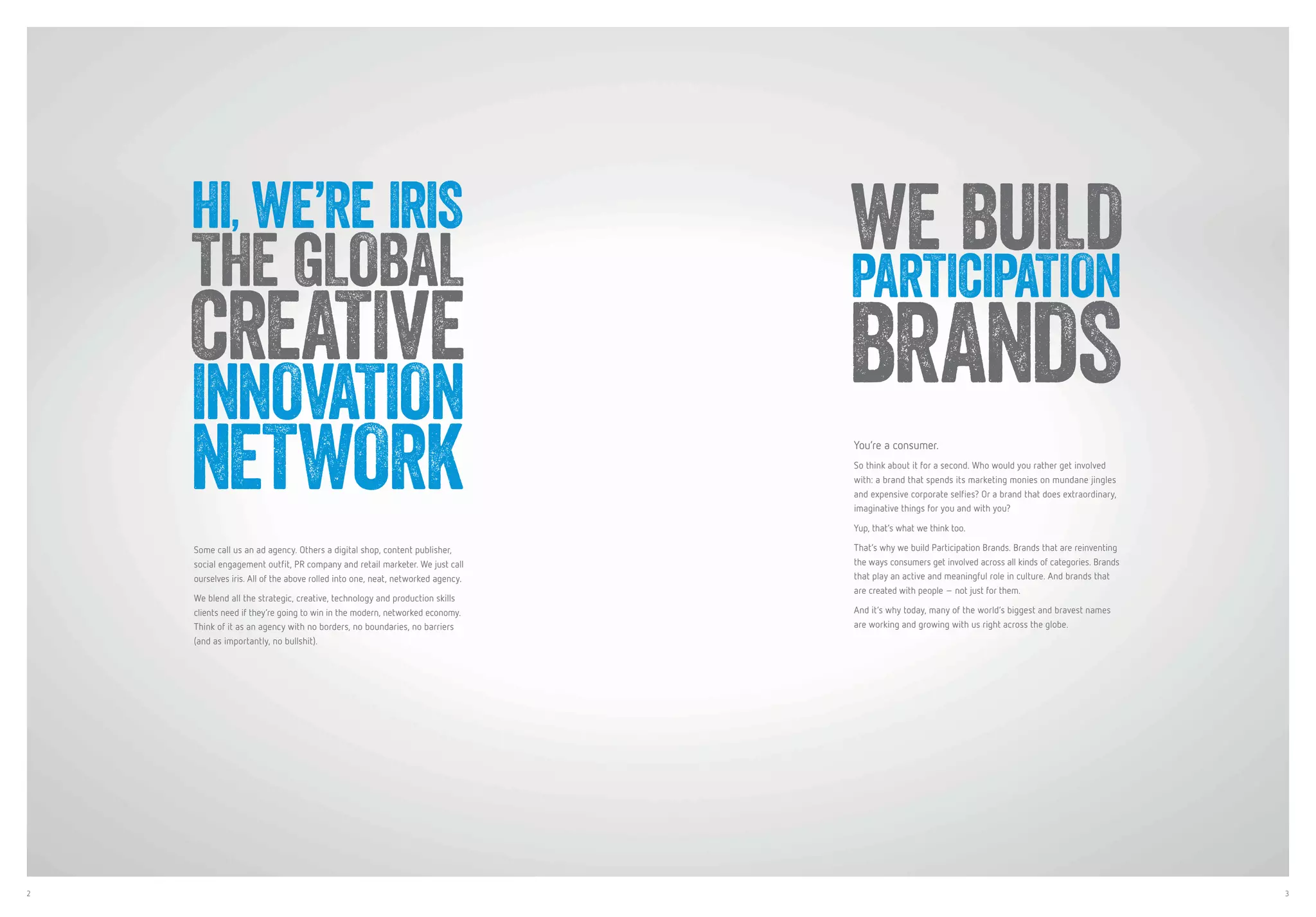 2 3
Some call us an ad agency. Others a digital shop, content publisher,
social engagement outfit, PR company and retail marketer. We just call
ourselves iris. All of the above rolled into one, neat, networked agency.
We blend all the strategic, creative, technology and production skills
clients need if they’re going to win in the modern, networked economy.
Think of it as an agency with no borders, no boundaries, no barriers
(and as importantly, no bullshit).
HI, WE’RE IRIS
THE GLOBAL
CREATIVE
INNOVATION
NETWORK You’re a consumer.
So think about it for a second. Who would you rather get involved
with: a brand that spends its marketing monies on mundane jingles
and expensive corporate selfies? Or a brand that does extraordinary,
imaginative things for you and with you?
Yup, that’s what we think too.
That’s why we build Participation Brands. Brands that are reinventing
the ways consumers get involved across all kinds of categories. Brands
that play an active and meaningful role in culture. And brands that
are created with people – not just for them.
And it’s why today, many of the world’s biggest and bravest names
are working and growing with us right across the globe.
WE BUILD
PARTICIPATION
BRANDS
 