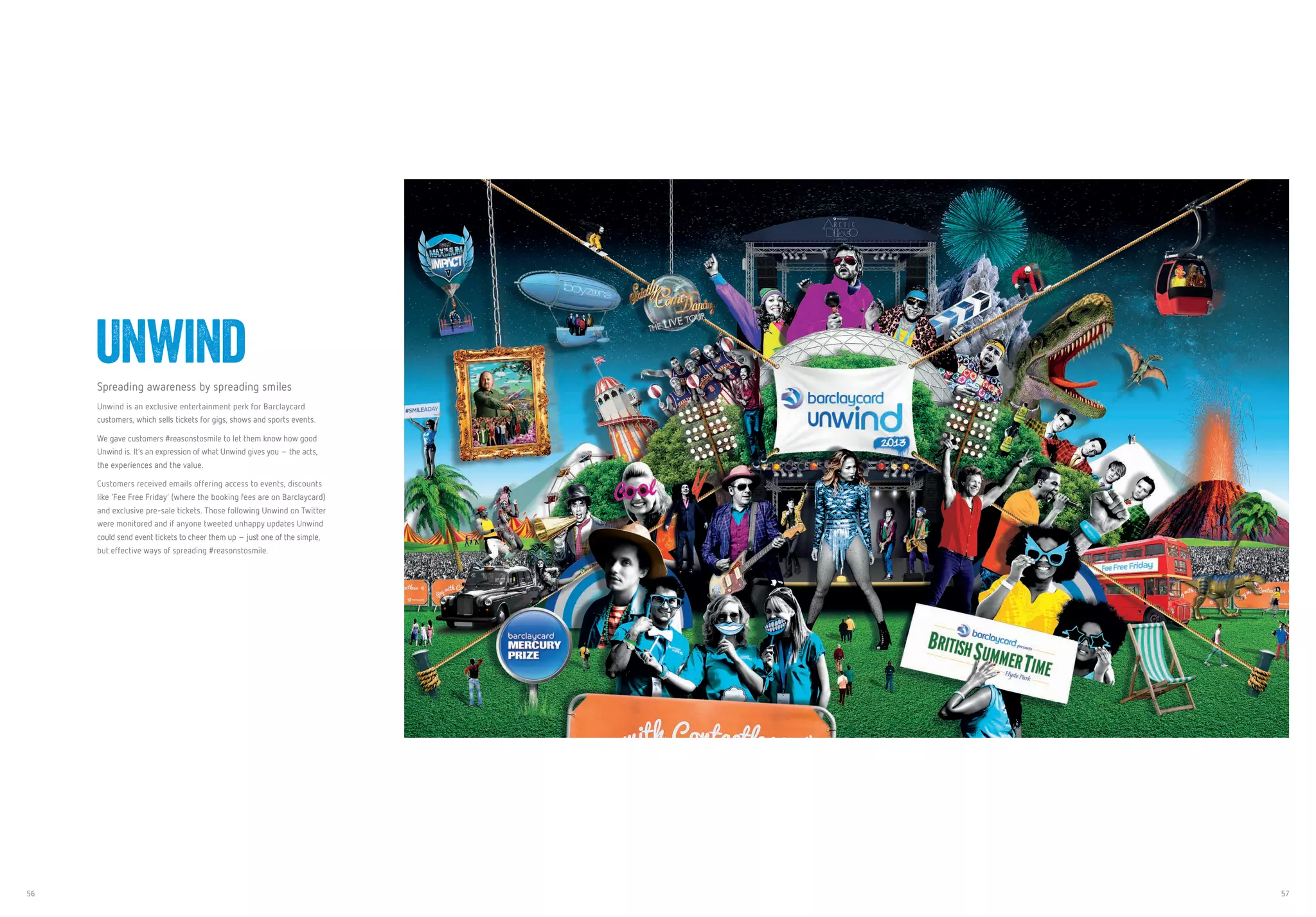 56 57
Spreading awareness by spreading smiles
Unwind is an exclusive entertainment perk for Barclaycard
customers, which sells tickets for gigs, shows and sports events.
We gave customers #reasonstosmile to let them know how good
Unwind is. It’s an expression of what Unwind gives you – the acts,
the experiences and the value.
Customers received emails offering access to events, discounts
like ‘Fee Free Friday’ (where the booking fees are on Barclaycard)
and exclusive pre-sale tickets. Those following Unwind on Twitter
were monitored and if anyone tweeted unhappy updates Unwind
could send event tickets to cheer them up – just one of the simple,
but effective ways of spreading #reasonstosmile.
Unwind
 