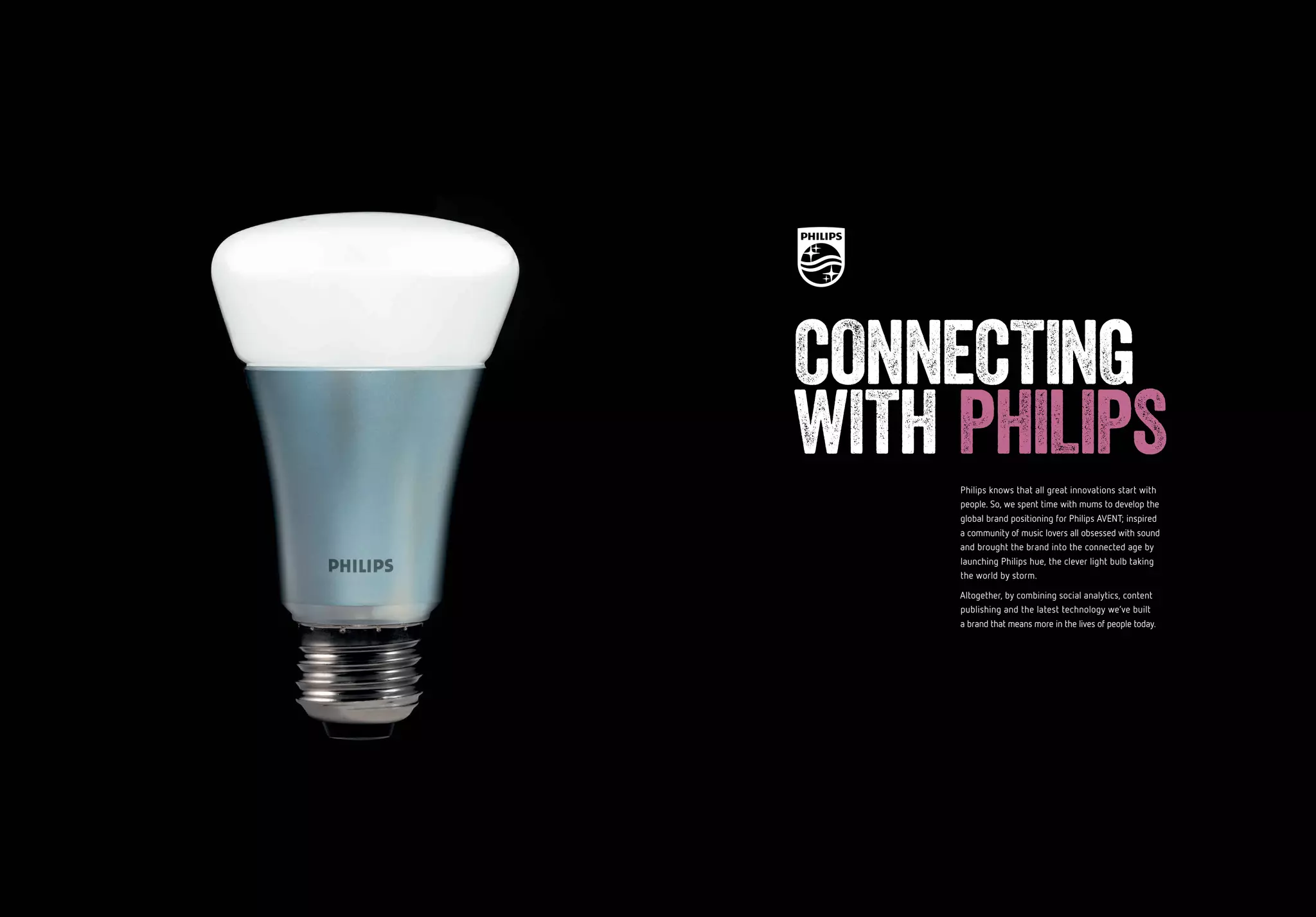 60 61
Philips knows that all great innovations start with
people. So, we spent time with mums to develop the
global brand positioning for Philips AVENT; inspired 
a community of music lovers all obsessed with sound
and brought the brand into the connected age by
launching Philips hue, the clever light bulb taking
the world by storm.
Altogether, by combining social analytics, content
publishing and the latest technology we’ve built
a brand that means more in the lives of people today.
CONNECTING
WITH PHILIPS
 