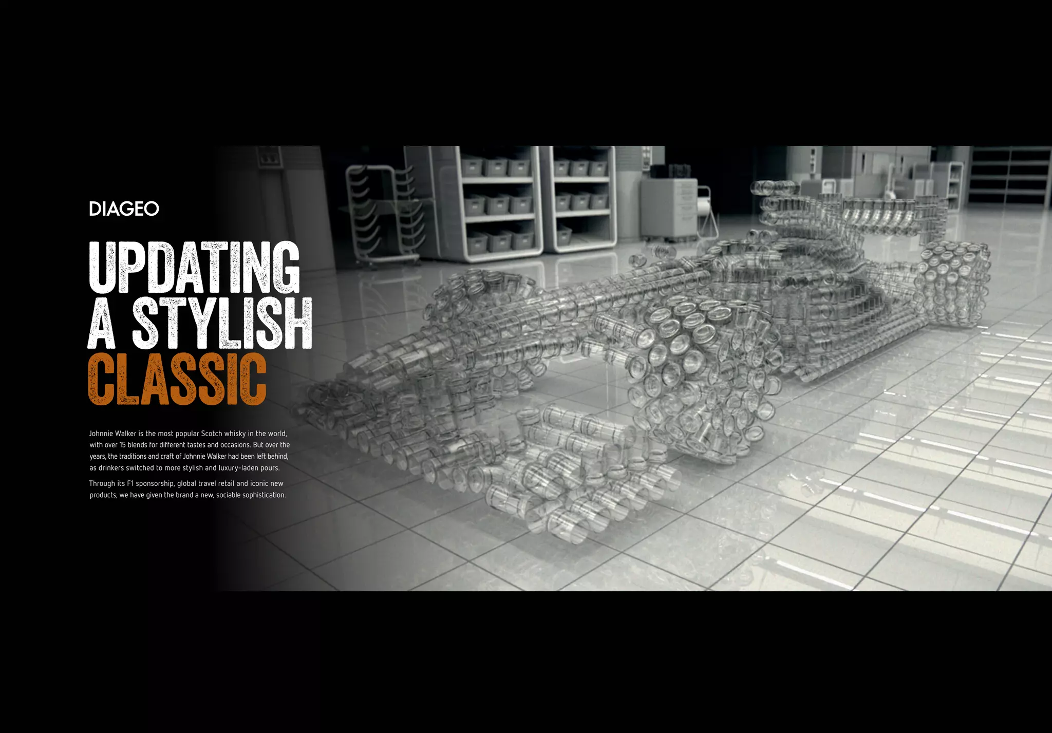 Johnnie Walker is the most popular Scotch whisky in the world,
with over 15 blends for different tastes and occasions. But over the
years, the traditions and craft of Johnnie Walker had been left behind,
as drinkers switched to more stylish and luxury-laden pours.
Through its F1 sponsorship, global travel retail and iconic new
products, we have given the brand a new, sociable sophistication.
UPDATING
A STYLISH
CLASSIC
 