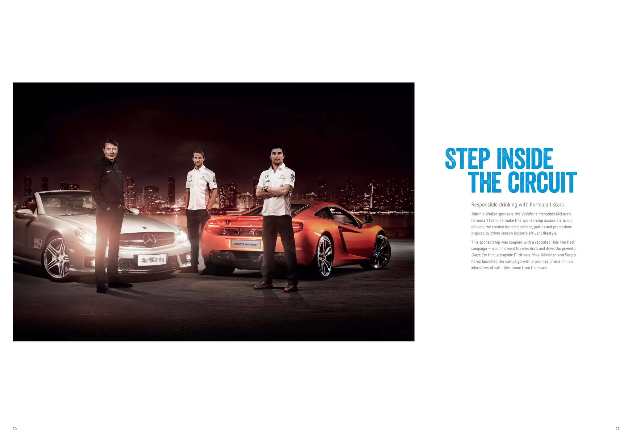 70 71
Responsible drinking with Formula 1 stars
Johnnie Walker sponsors the Vodafone Mercedes McLaren
Formula 1 team. To make this sponsorship accessible to our
drinkers, we created branded content, parties and promotions
inspired by driver Jenson Button’s affluent lifestyle.
This sponsorship was coupled with a rebooted ‘Join the Pact’
campaign – a commitment to never drink and drive. Our powerful
Glass Car film, alongside F1 drivers Mika Häkkinen and Sergio
Perez launched the campaign with a promise of one million
kilometres of safe rides home from the brand.
Step inside
the circuit
 