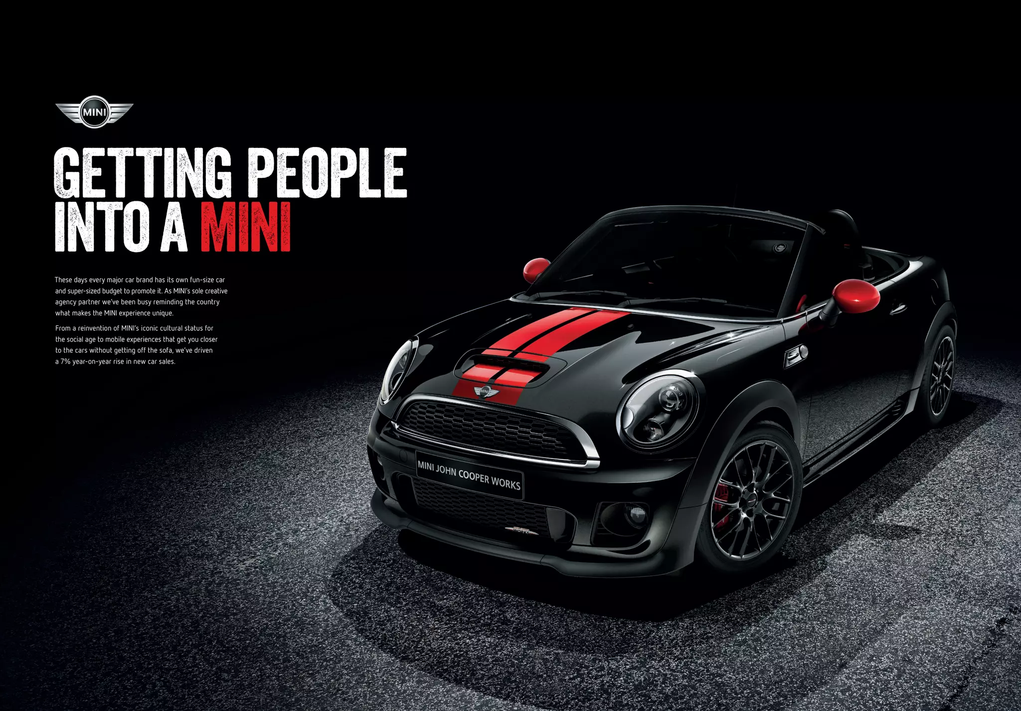 These days every major car brand has its own fun-size car
and super-sized budget to promote it. As MINI’s sole creative
agency partner we’ve been busy reminding the country
what makes the MINI experience unique.
From a reinvention of MINI’s iconic cultural status for
the social age to mobile experiences that get you closer
to the cars without getting off the sofa, we’ve driven
a 7% year-on-year rise in new car sales.
Getting people
intoaMINI
 