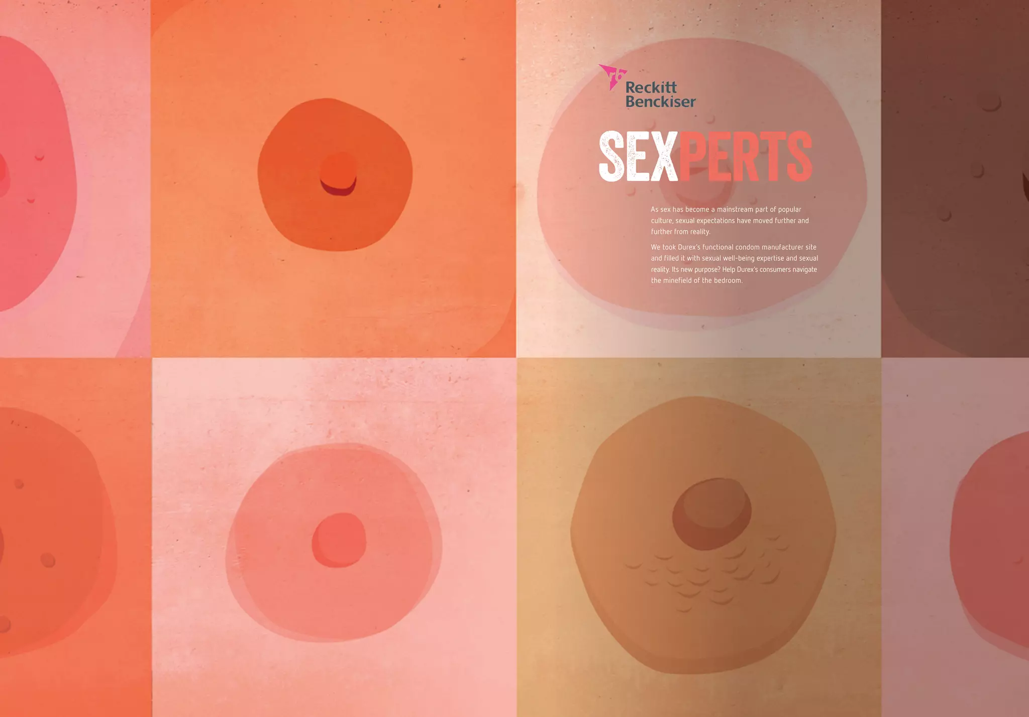As sex has become a mainstream part of popular
culture, sexual expectations have moved further and
further from reality.
We took Durex’s functional condom manufacturer site
and filled it with sexual well-being expertise and sexual
reality. Its new purpose? Help Durex’s consumers navigate
the minefield of the bedroom.
SEXPERTS
 