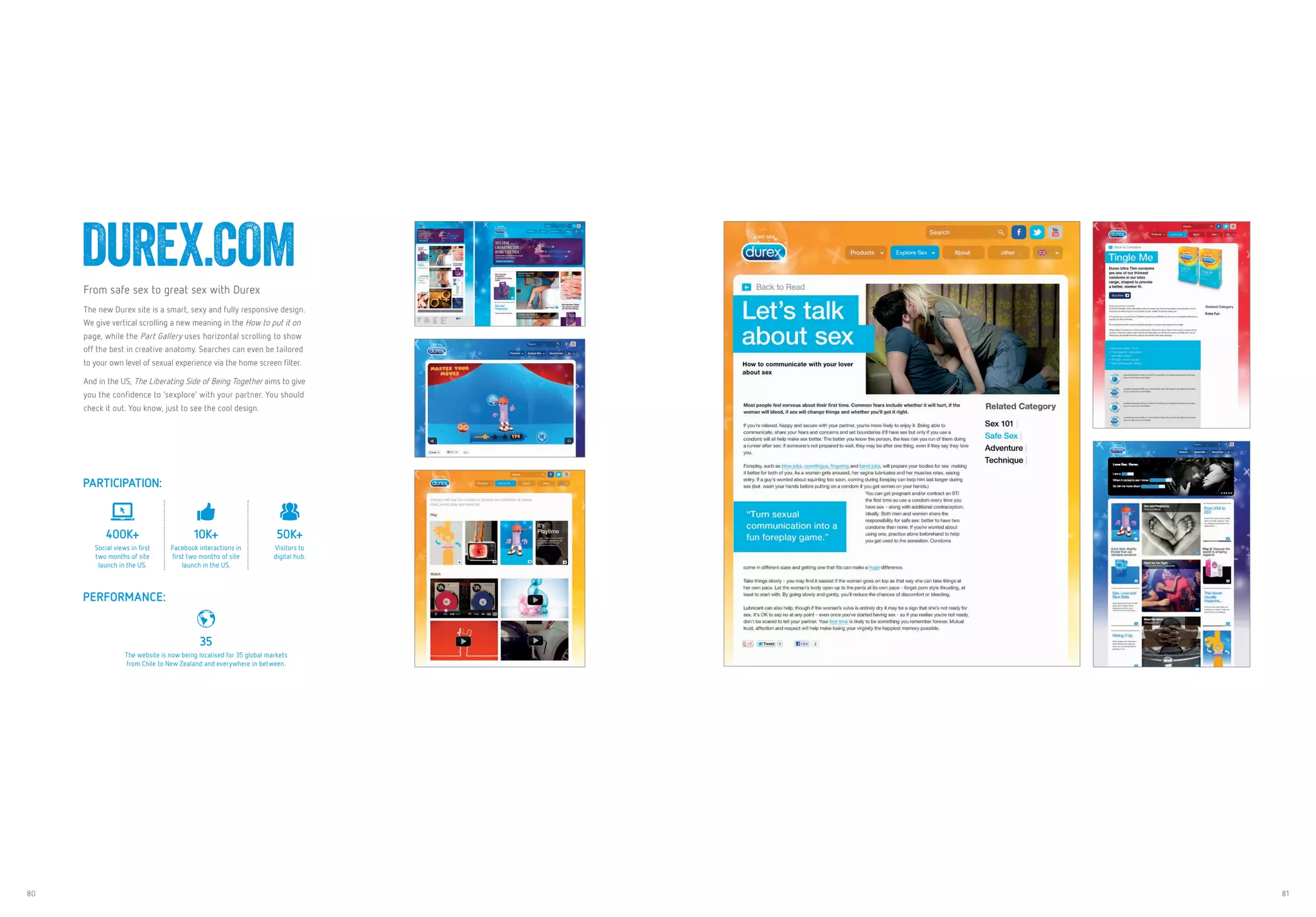 80 81
DUREX.COMFrom safe sex to great sex with Durex
The new Durex site is a smart, sexy and fully responsive design.
We give vertical scrolling a new meaning in the How to put it on
page, while the Part Gallery uses horizontal scrolling to show
off the best in creative anatomy. Searches can even be tailored
to your own level of sexual experience via the home screen filter.
And in the US, The Liberating Side of Being Together aims to give
you the confidence to ‘sexplore’ with your partner. You should
check it out. You know, just to see the cool design.
PARTICIPATION:
400K+
Social views in first
two months of site
launch in the US.
10K+
Facebook interactions in
first two months of site
launch in the US.
50K+
Visitors to
digital hub.
PERFORMANCE:
35
The website is now being localised for 35 global markets
from Chile to New Zealand and everywhere in between.
 