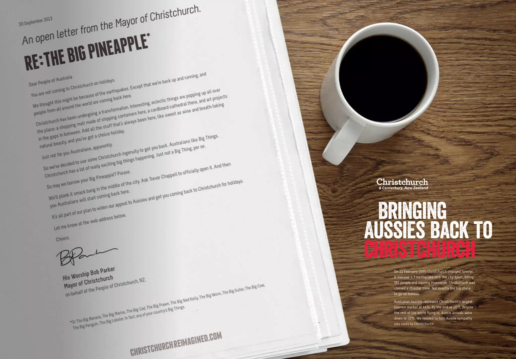 82 83
On 22 February 2011, Christchurch changed forever.
A massive 6.3 earthquake tore the city apart, killing
185 people and injuring thousands. Christchurch was
classed a disaster zone. Not exactly the top place
to go on holiday.
Australian tourists represent Christchurch’s largest
tourism market at 44%. By the end of 2011, despite
the rest of the world flying in, Aussie arrivals were
down to 32%. We needed to turn Aussie sympathy
into visits to Christchurch.
Bringing
Aussies back to
christchurch
 