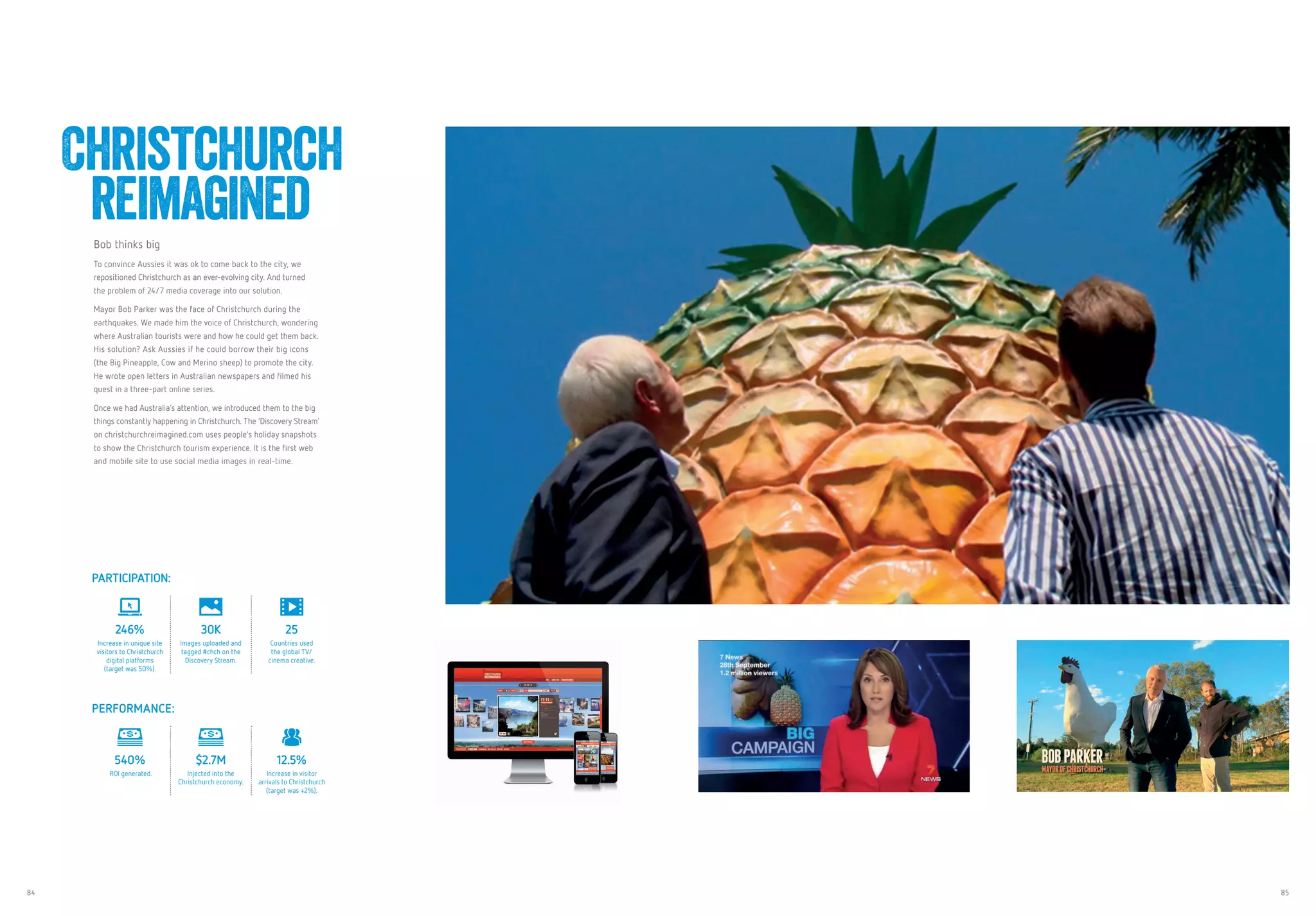 84 85
Bob thinks big
To convince Aussies it was ok to come back to the city, we
repositioned Christchurch as an ever-evolving city. And turned
the problem of 24/7 media coverage into our solution.
Mayor Bob Parker was the face of Christchurch during the
earthquakes. We made him the voice of Christchurch, wondering
where Australian tourists were and how he could get them back.
His solution? Ask Aussies if he could borrow their big icons
(the Big Pineapple, Cow and Merino sheep) to promote the city.
He wrote open letters in Australian newspapers and filmed his
quest in a three-part online series.
Once we had Australia’s attention, we introduced them to the big
things constantly happening in Christchurch. The ‘Discovery Stream’
on christchurchreimagined.com uses people’s holiday snapshots
to show the Christchurch tourism experience. It is the first web
and mobile site to use social media images in real-time.
Christchurch
reimagined
PARTICIPATION:
246%
Increase in unique site
visitors to Christchurch
digital platforms
(target was 50%).
30K
Images uploaded and
tagged #chch on the
Discovery Stream.
25
Countries used
the global TV/
cinema creative.
PERFORMANCE:
540%
ROI generated.
$2.7M
Injected into the
Christchurch economy.
12.5%
Increase in visitor
arrivals to Christchurch
(target was +2%).
 