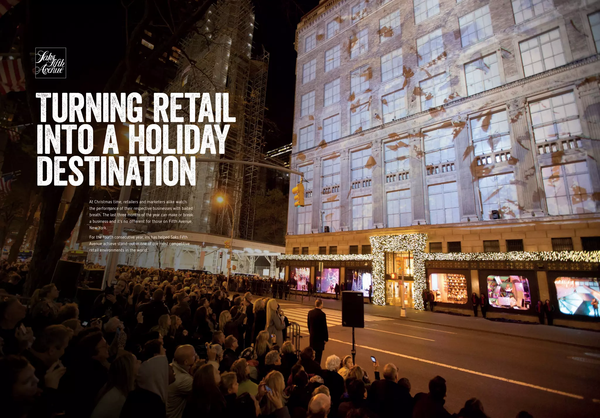 At Christmas time, retailers and marketers alike watch
the performance of their respective businesses with baited
breath. The last three months of the year can make or break
a business and it’s no different for those on Fifth Avenue,
New York.
For the fourth consecutive year, iris has helped Saks Fifth
Avenue achieve stand-out in one of the most competitive
retail environments in the world.
Turning retail
into a holiday
destination
 
