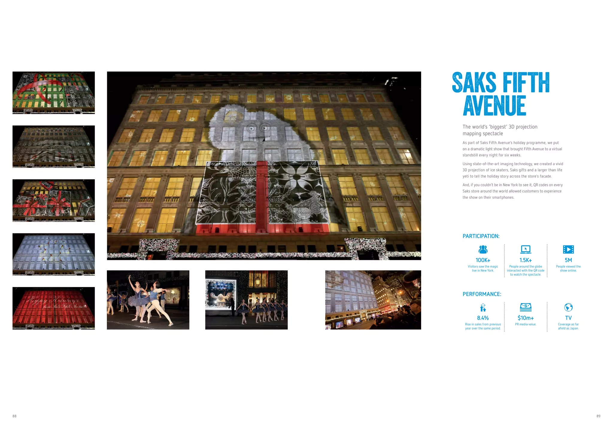 88 89
Saks fifth
AvenueThe world’s ‘biggest’ 3D projection
mapping spectacle
As part of Saks Fifth Avenue’s holiday programme, we put
on a dramatic light show that brought Fifth Avenue to a virtual
standstill every night for six weeks.
Using state-of-the-art imaging technology, we created a vivid
3D projection of ice skaters, Saks gifts and a larger than life
yeti to tell the holiday story across the store’s facade.
And, if you couldn’t be in New York to see it, QR codes on every
Saks store around the world allowed customers to experience
the show on their smartphones.
PARTICIPATION:
100K+
Visitors saw the magic
live in New York.
1.5K+
People around the globe
interacted with the QR code
to watch the spectacle.
5M
People viewed the
show online.
PERFORMANCE:
8.4%
Rise in sales from previous
year over the same period.
$10m+
PR media value.
TV
Coverage as far
afield as Japan.
 