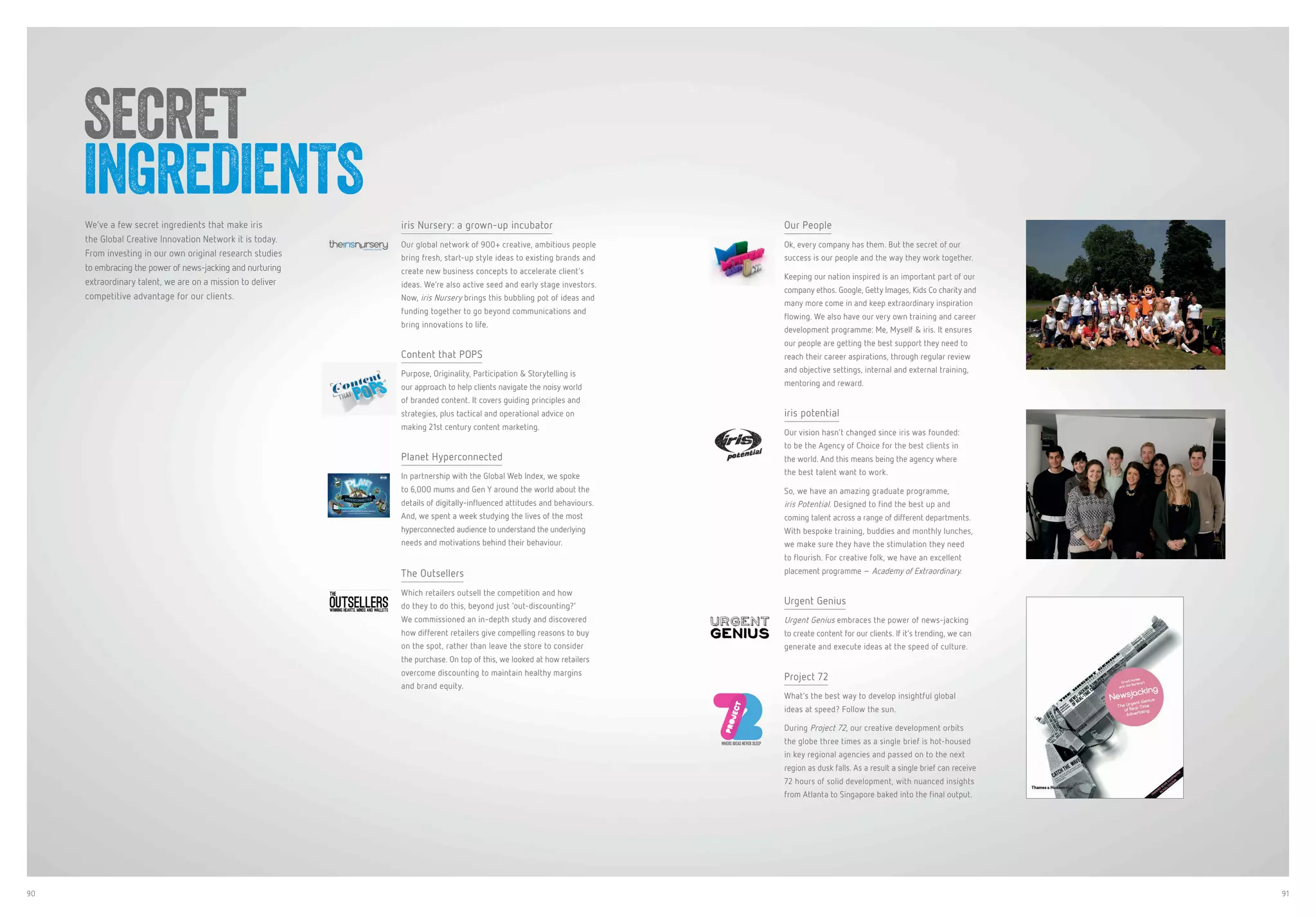 90 91
We’ve a few secret ingredients that make iris
the Global Creative Innovation Network it is today.
From investing in our own original research studies
to embracing the power of news-jacking and nurturing
extraordinary talent, we are on a mission to deliver
competitive advantage for our clients.
iris Nursery: a grown-up incubator
Our global network of 900+ creative, ambitious people
bring fresh, start-up style ideas to existing brands and
create new business concepts to accelerate client’s
ideas. We’re also active seed and early stage investors.
Now, iris Nursery brings this bubbling pot of ideas and
funding together to go beyond communications and
bring innovations to life.
Content that POPS
Purpose, Originality, Participation & Storytelling is
our approach to help clients navigate the noisy world
of branded content. It covers guiding principles and
strategies, plus tactical and operational advice on
making 21st century content marketing.
Planet Hyperconnected
In partnership with the Global Web Index, we spoke
to 6,000 mums and Gen Y around the world about the
details of digitally-influenced attitudes and behaviours.
And, we spent a week studying the lives of the most
hyperconnected audience to understand the underlying
needs and motivations behind their behaviour.
The Outsellers
Which retailers outsell the competition and how
do they to do this, beyond just ‘out-discounting?’
We commissioned an in-depth study and discovered
how different retailers give compelling reasons to buy
on the spot, rather than leave the store to consider
the purchase. On top of this, we looked at how retailers
overcome discounting to maintain healthy margins
and brand equity.
Our People
Ok, every company has them. But the secret of our
success is our people and the way they work together.
Keeping our nation inspired is an important part of our
company ethos. Google, Getty Images, Kids Co charity and
many more come in and keep extraordinary inspiration
flowing. We also have our very own training and career
development programme: Me, Myself & iris. It ensures
our people are getting the best support they need to
reach their career aspirations, through regular review
and objective settings, internal and external training,
mentoring and reward.
iris potential
Our vision hasn’t changed since iris was founded:
to be the Agency of Choice for the best clients in
the world. And this means being the agency where
the best talent want to work.
So, we have an amazing graduate programme,
iris Potential. Designed to find the best up and
coming talent across a range of different departments.
With bespoke training, buddies and monthly lunches,
we make sure they have the stimulation they need
to flourish. For creative folk, we have an excellent
placement programme – Academy of Extraordinary.
Urgent Genius
Urgent Genius embraces the power of news-jacking
to create content for our clients. If it’s trending, we can
generate and execute ideas at the speed of culture.
Project 72
What’s the best way to develop insightful global
ideas at speed? Follow the sun.
During Project 72, our creative development orbits
the globe three times as a single brief is hot-housed
in key regional agencies and passed on to the next
region as dusk falls. As a result a single brief can receive
72 hours of solid development, with nuanced insights
from Atlanta to Singapore baked into the final output.
SECRET
INGREDIENTS
WHERE IDEAS NEVER SLEEP
 