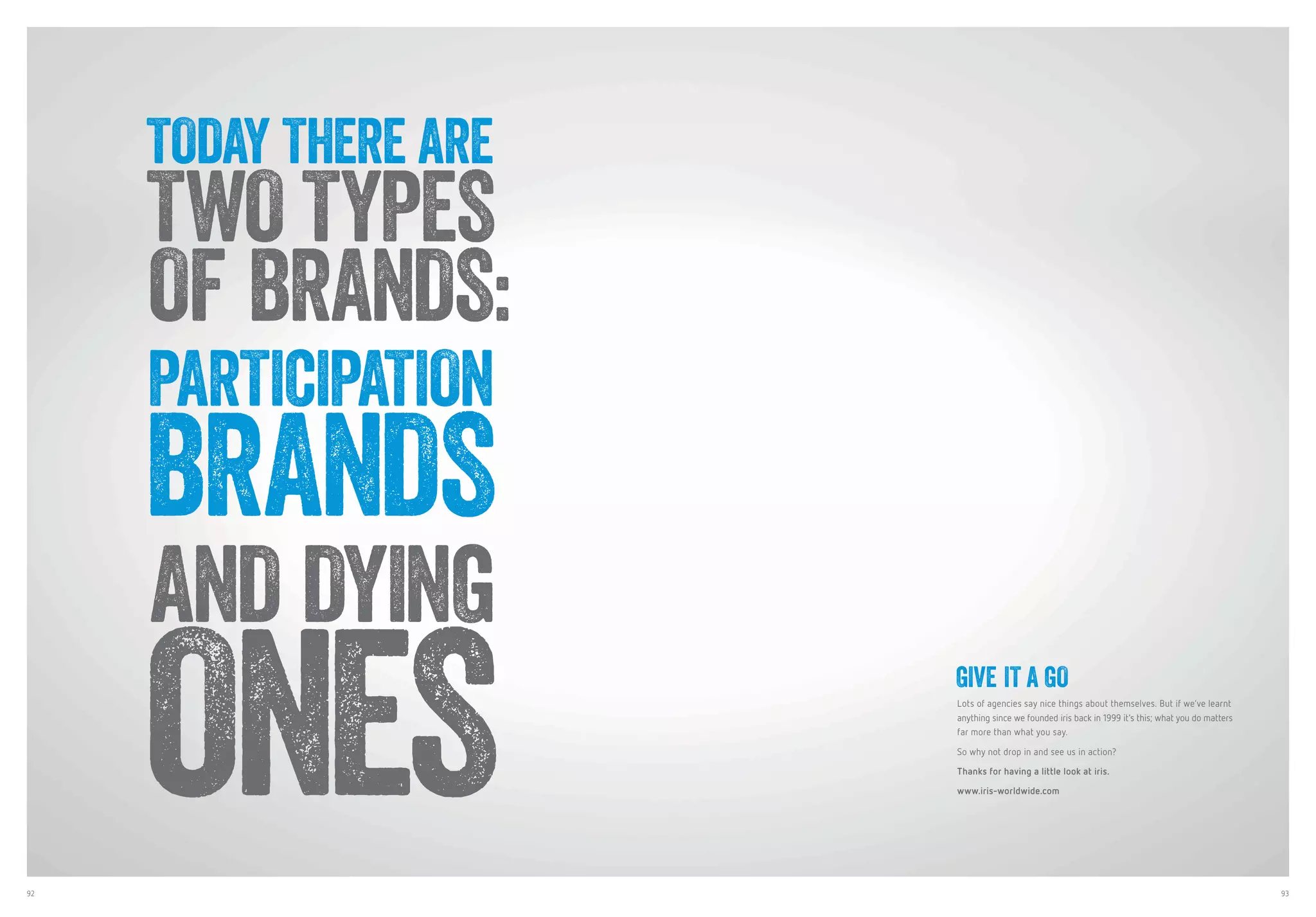92 93
GIVE IT A GO
Lots of agencies say nice things about themselves. But if we’ve learnt
anything since we founded iris back in 1999 it’s this; what you do matters
far more than what you say.
So why not drop in and see us in action?
Thanks for having a little look at iris.
www.iris-worldwide.com
TODAY THERE ARE
TWO TYPES
OF BRANDS:
PARTICIPATION
BRANDS
AND DYING
ONES
 