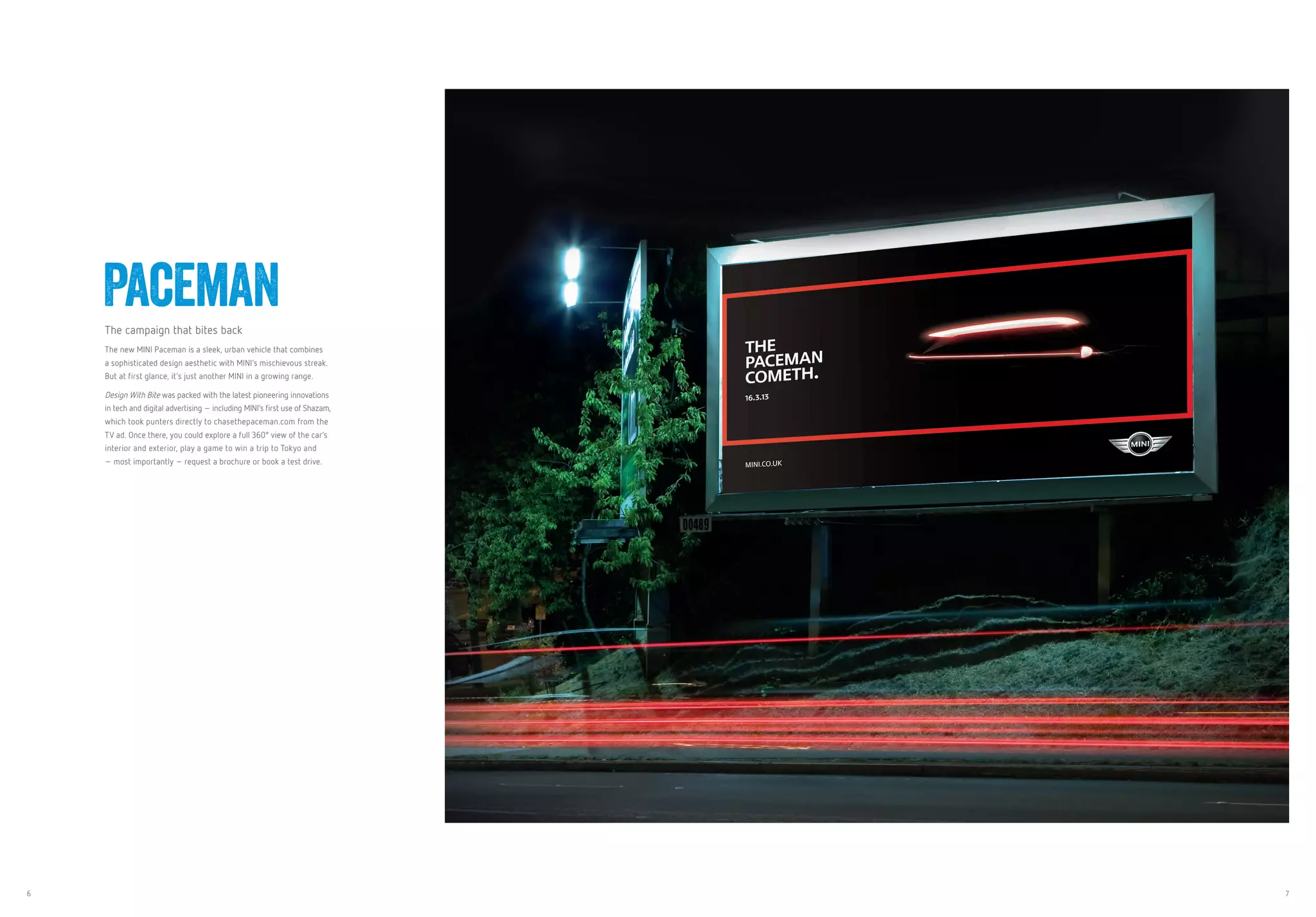6 7
PacemanThe campaign that bites back
The new MINI Paceman is a sleek, urban vehicle that combines 
a sophisticated design aesthetic with MINI’s mischievous streak.
But at first glance, it’s just another MINI in a growing range.
Design With Bite was packed with the latest pioneering innovations
in tech and digital advertising – including MINI’s first use of Shazam,
which took punters directly to chasethepaceman.com from the
TV ad. Once there, you could explore a full 360° view of the car’s
interior and exterior, play a game to win a trip to Tokyo and
– most importantly – request a brochure or book a test drive.
 