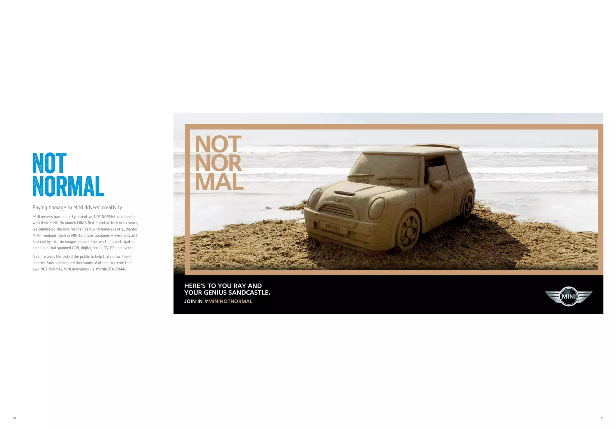 10 11
Not
NormalPaying homage to MINI drivers’ creativity
MINI owners have a quirky, inventive, NOT NORMAL relationship
with their MINIs. To launch MINI’s first brand activity in six years,
we celebrated the love for their cars with hundreds of authentic
MINI inventions (such as MINI furniture, costumes – even body art).
Sourced by iris, the images became the heart of a participation
campaign that spanned OOH, digital, social, TV, PR and events.
A call to arms film asked the public to help track down these
creative fans and inspired thousands of others to create their
own NOT NORMAL MINI inventions via #MININOTNORMAL.
 