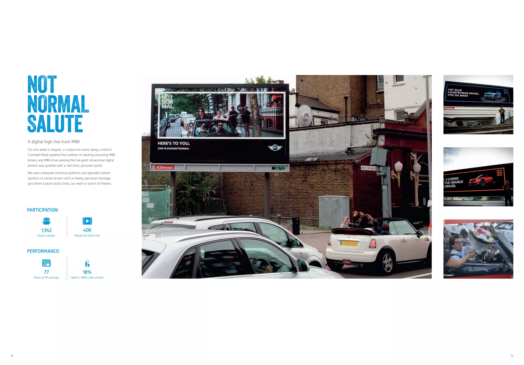 14 15
NOT
NORMAL
SaluteA digital high five from MINI
For one week in August, a unique live event along London’s
Cromwell Road updated the tradition of saluting oncoming MINI
drivers: any MINI driver passing the five giant consecutive digital
posters was greeted with a real-time, personal salute.
We used a bespoke technical platform and specially trained
spotters to salute drivers with a cheeky personal message,
give them a bacon butty treat, car wash or bunch of flowers.
PARTICIPATION:
1,942
Drivers saluted.
40K
Shared the online film.
PERFORMANCE:
77
Pieces of PR coverage.
18%
Uplift in ‘MINI is like a friend’.
 
