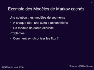 Exemple des Modèles de Markov cachés Une solution : les modèles de segments À chaque état, une suite d’observations Un modèle de durée explicite Problèmes : Comment synchroniser les flux ? 