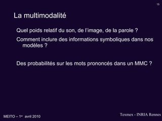 La multimodalité Quel poids relatif du son, de l’image, de la parole ? Comment inclure des informations symboliques dans nos modèles ? Des probabilités sur les mots prononcés dans un MMC ? 