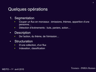 Quelques opérations Segmentation Couper un flux en morceaux : émissions, thèmes, apparition d’une personne… Détection d’événements : buts, paniers, action… Description De l’action, du thème, de l’émission… Structuration D’une collection, d’un flux Indexation, classification 